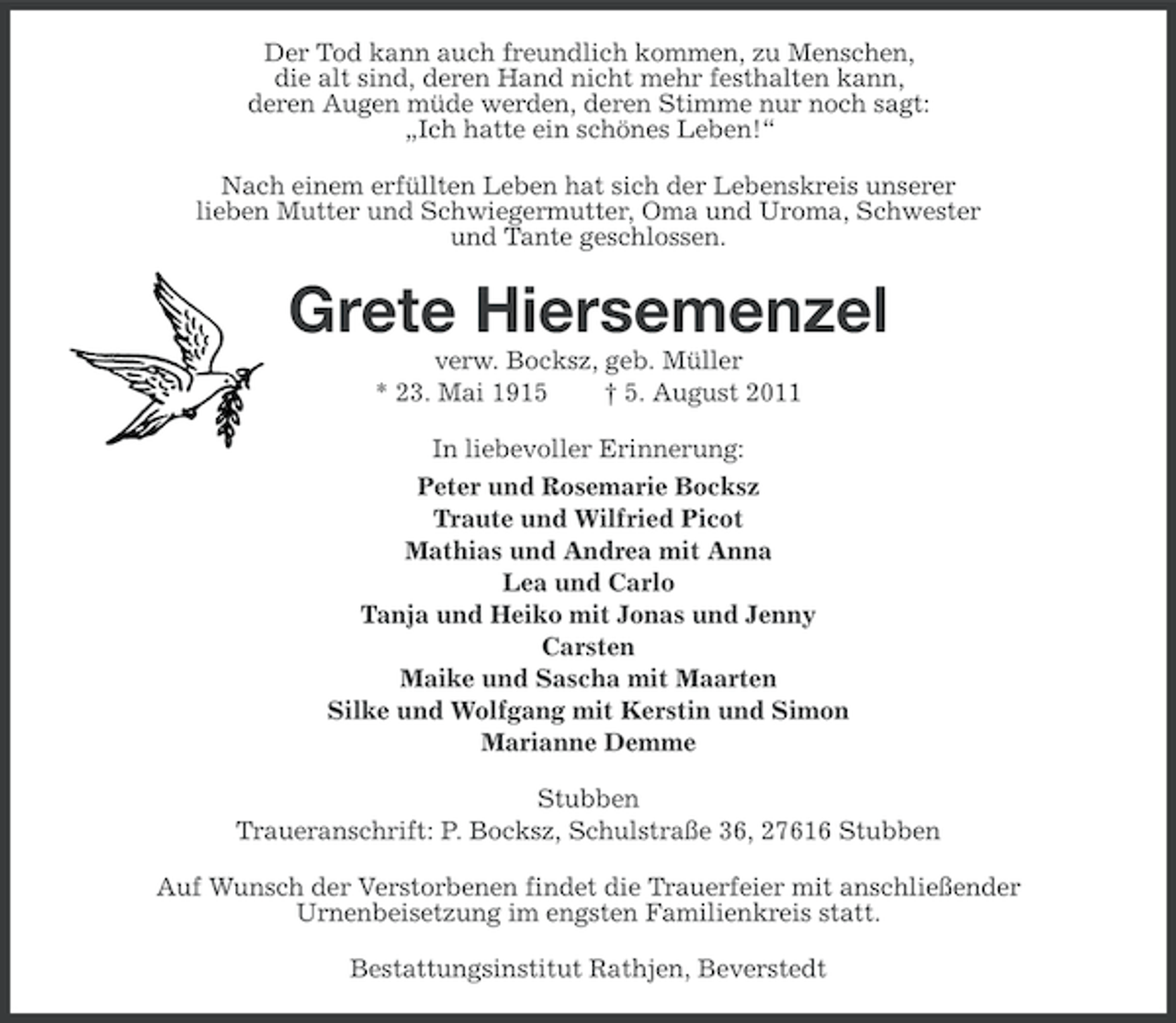 <p>Der Tod kann auch freundlich kommen, zu Menschen,<br />die alt sind, deren Hand nicht mehr festhalten kann,<br />deren Augen müde werden, deren Stimme nur noch sagt:<br />„Ich hatte ein schönes Leben!“<br />Nach einem erfüllten Leben hat sich der Lebenskreis unserer<br />lieben Mutter und Schwiegermutter, Oma und Uroma, Schwester<br />und Tante geschlossen.</p><p>Grete Hiersemenzel<br />verw. Bocksz, geb. Müller<br />* 23. Mai 1915<br />† 5. August 2011<br />In liebevoller Erinnerung:<br />Peter und Rosemarie Bocksz<br />Traute und Wilfried Picot<br />Mathias und Andrea mit Anna<br />Lea und Carlo<br />Tanja und Heiko mit Jonas und Jenny<br />Carsten<br />Maike und Sascha mit Maarten<br />Silke und Wolfgang mit Kerstin und Simon<br />Marianne Demme<br />Stubben<br />Traueranschrift: P. Bocksz, Schulstraße 36, 27616 Stubben<br />Auf Wunsch der Verstorbenen findet die Trauerfeier mit anschließender<br />Urnenbeisetzung im engsten Familienkreis statt.<br />Bestattungsinstitut Rathjen, Beverstedt</p>