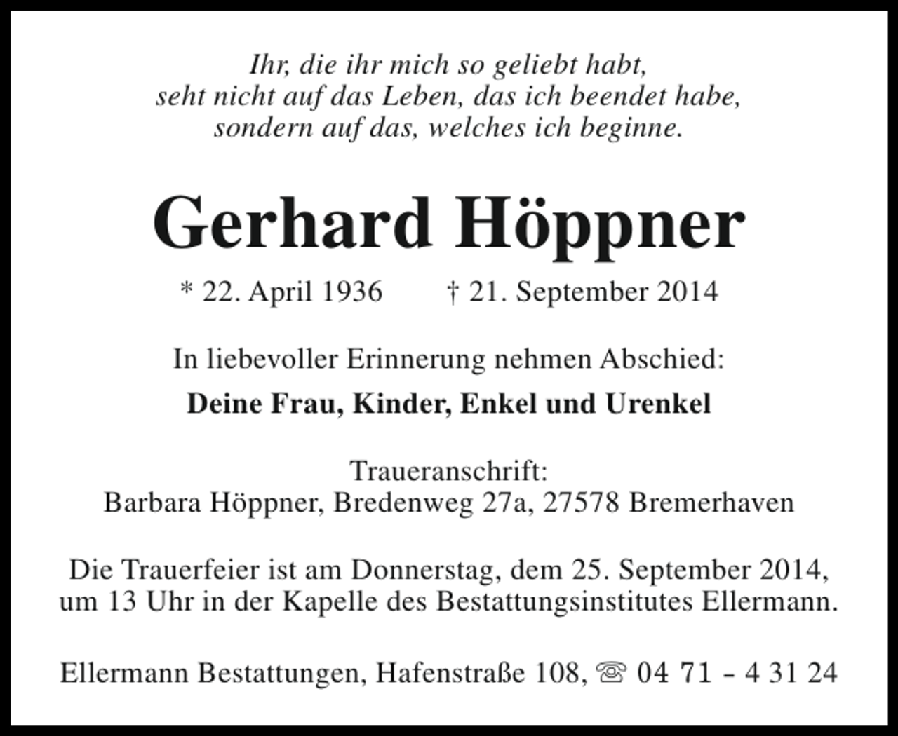 <p>Ihr, die ihr mich so geliebt habt,<br />seht nicht auf das Leben, das ich beendet habe,<br />sondern auf das, welches ich beginne.</p><p>Gerhard Höppner<br />* 22. April 1936</p><p>† 21. September 2014</p><p>In liebevoller Erinnerung nehmen Abschied:<br />Deine Frau, Kinder, Enkel und Urenkel<br />Traueranschrift:<br />Barbara Höppner, Bredenweg 27a, 27578 Bremerhaven<br />Die Trauerfeier ist am Donnerstag, dem 25. September 2014,<br />um 13 Uhr in der Kapelle des Bestattungsinstitutes Ellermann.<br />Ellermann Bestattungen, Hafenstraße 108, s 04 71 - 4 31 24</p>