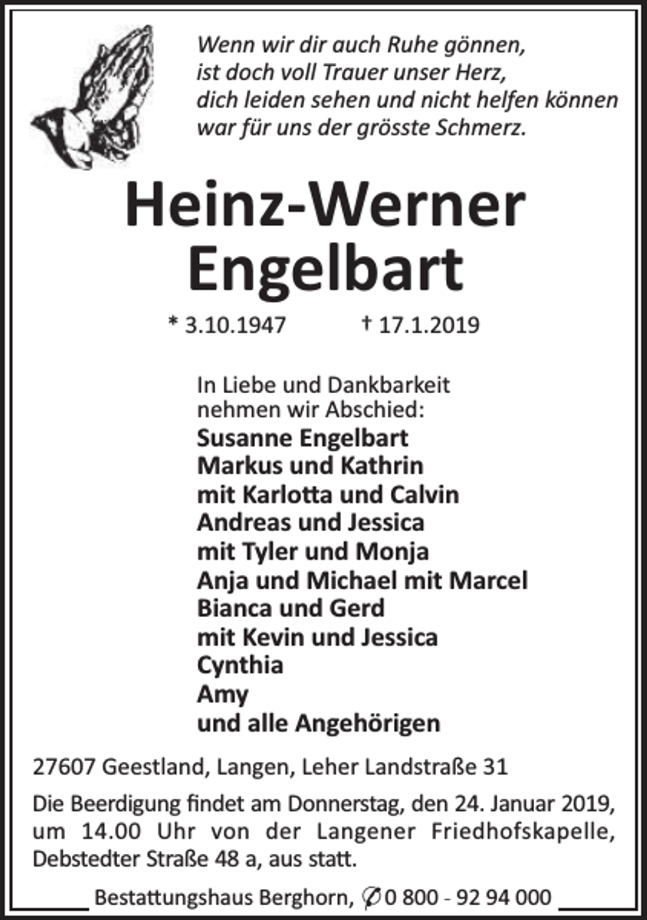 <p>Wenn wir dir auch Ruhe gönnen,<br />ist doch voll Trauer unser Herz,<br />dich leiden sehen und nicht helfen können<br />war für uns der grösste Schmerz.</p><p>Heinz-Werner<br />Engelbart<br />* 3.10.1947</p><p>† 17.1.2019</p><p>In Liebe und Dankbarkeit<br />nehmen wir Abschied:</p><p>Susanne Engelbart<br />Markus und Kathrin<br />mit Karlo a und Calvin<br />Andreas und Jessica<br />mit Tyler und Monja<br />Anja und Michael mit Marcel<br />Bianca und Gerd<br />mit Kevin und Jessica<br />Cynthia<br />Amy<br />und alle Angehörigen<br />27607 Geestland, Langen, Leher Landstraße 31<br />Die Beerdigung ﬁndet am Donnerstag, den 24. Januar 2019,<br />um 14.00 Uhr von der Langener Friedhofskapelle,<br />Debstedter Straße 48 a, aus sta .<br />Besta ungshaus Berghorn, * 0 800 - 92 94 000</p>