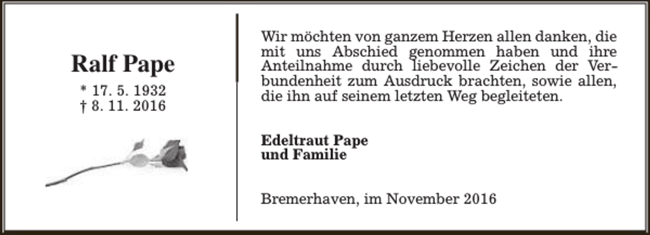 <p>Ralf Pape<br />* 17. 5. 1932<br />† 8. 11. 2016</p><p>Wir möchten von ganzem Herzen allen danken, die<br />mit uns Abschied genommen haben und ihre<br />Anteilnahme durch liebevolle Zeichen der Verbundenheit zum Ausdruck brachten, sowie allen,<br />die ihn auf seinem letzten Weg begleiteten.<br />Edeltraut Pape<br />und Familie<br />Bremerhaven, im November 2016</p>