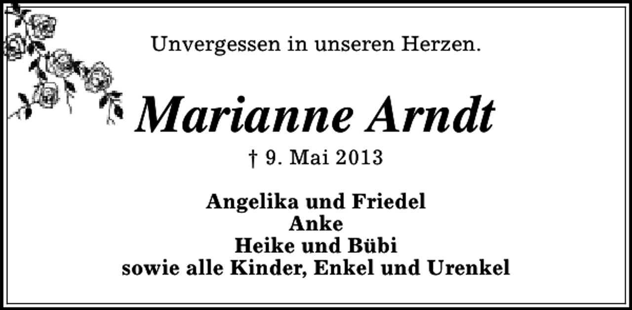 <p>Unvergessen in unseren Herzen.</p><p>Marianne Arndt<br />† 9. Mai 2013</p><p>Angelika und Friedel<br />Anke<br />Heike und Bübi<br />sowie alle Kinder, Enkel und Urenkel</p>