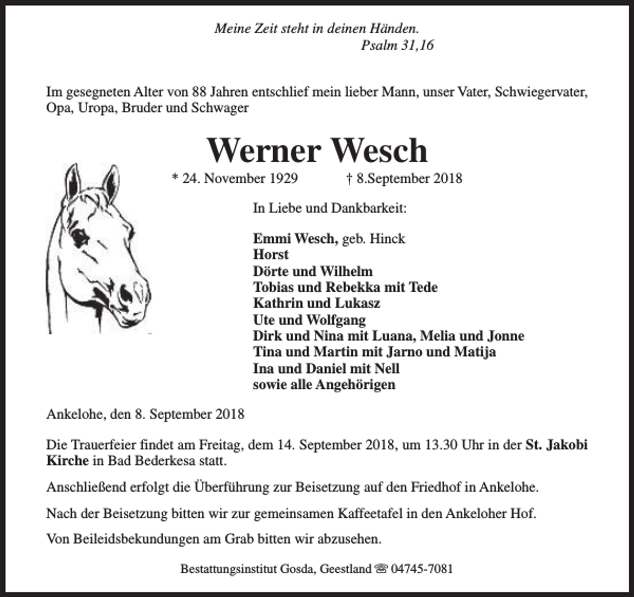 <p>Meine Zeit steht in deinen Händen.<br />Psalm 31,16<br />Im gesegneten Alter von 88 Jahren entschlief mein lieber Mann, unser Vater, Schwiegervater,<br />Opa, Uropa, Bruder und Schwager</p><p>Werner Wesch</p><p>* 24. November 1929</p><p>† 8.September 2018</p><p>In Liebe und Dankbarkeit:<br />Emmi Wesch, geb. Hinck<br />Horst<br />Dörte und Wilhelm<br />Tobias und Rebekka mit Tede<br />Kathrin und Lukasz<br />Ute und Wolfgang<br />Dirk und Nina mit Luana, Melia und Jonne<br />Tina und Martin mit Jarno und Matija<br />Ina und Daniel mit Nell<br />sowie alle Angehörigen<br />Ankelohe, den 8. September 2018<br />Die Trauerfeier findet am Freitag, dem 14. September 2018, um 13.30 Uhr in der St. Jakobi<br />Kirche in Bad Bederkesa statt.<br />Anschließend erfolgt die Überführung zur Beisetzung auf den Friedhof in Ankelohe.<br />Nach der Beisetzung bitten wir zur gemeinsamen Kaffeetafel in den Ankeloher Hof.<br />Von Beileidsbekundungen am Grab bitten wir abzusehen.<br />Bestattungsinstitut Gosda, Geestland s 04745-7081</p>