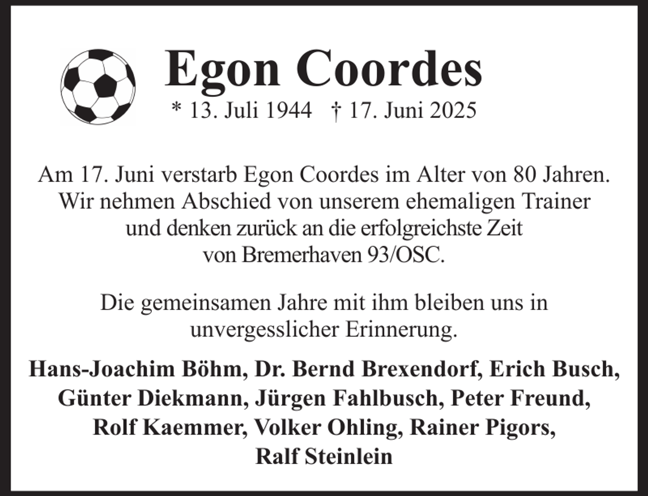<p>Egon Coordes<br />* 13. Juli 1944 † 17. Juni 2025<br />Am 17. Juni verstarb Egon Coordes im Alter von 80 Jahren.<br />Wir nehmen Abschied von unserem ehemaligen Trainer<br />und denken zurück an die erfolgreichste Zeit<br />von Bremerhaven 93/OSC.<br />Die gemeinsamen Jahre mit ihm bleiben uns in<br />unvergesslicher Erinnerung.<br />Hans-Joachim Böhm, Dr. Bernd Brexendorf, Erich Busch,<br />Günter Diekmann, Jürgen Fahlbusch, Peter Freund,<br />Rolf Kaemmer, Volker Ohling, Rainer Pigors,<br />Ralf Steinlein</p>