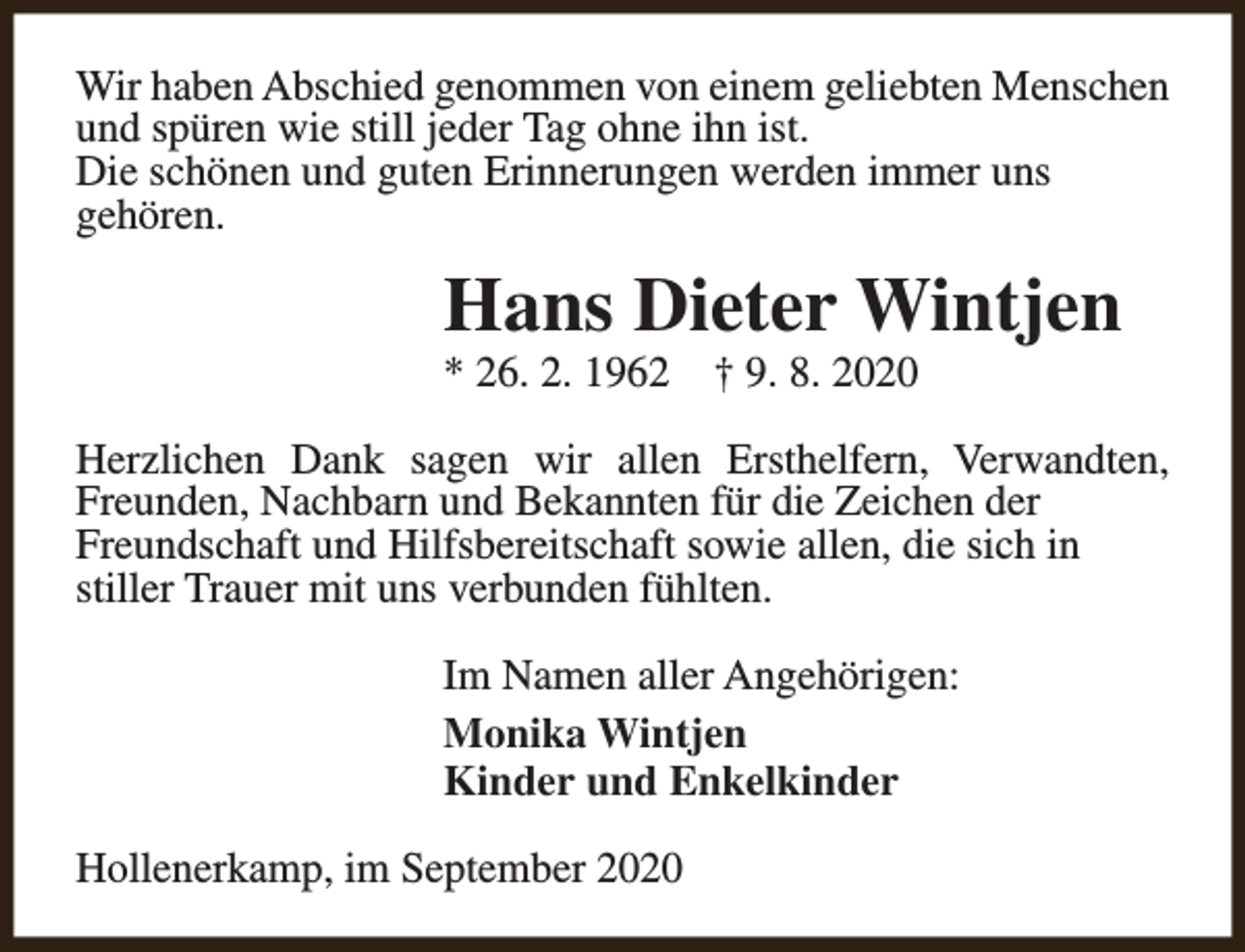 <p>Wir haben Abschied genommen von einem geliebten Menschen<br />und spüren wie still jeder Tag ohne ihn ist.<br />Die schönen und guten Erinnerungen werden immer uns<br />gehören.</p><p>Hans Dieter Wintjen<br />* 26. 2. 1962</p><p>† 9. 8. 2020</p><p>Herzlichen Dank sagen wir allen Ersthelfern, Verwandten,<br />Freunden, Nachbarn und Bekannten für die Zeichen der<br />Freundschaft und Hilfsbereitschaft sowie allen, die sich in<br />stiller Trauer mit uns verbunden fühlten.<br />Im Namen aller Angehörigen:<br />Monika Wintjen<br />Kinder und Enkelkinder<br />Hollenerkamp, im September 2020</p>