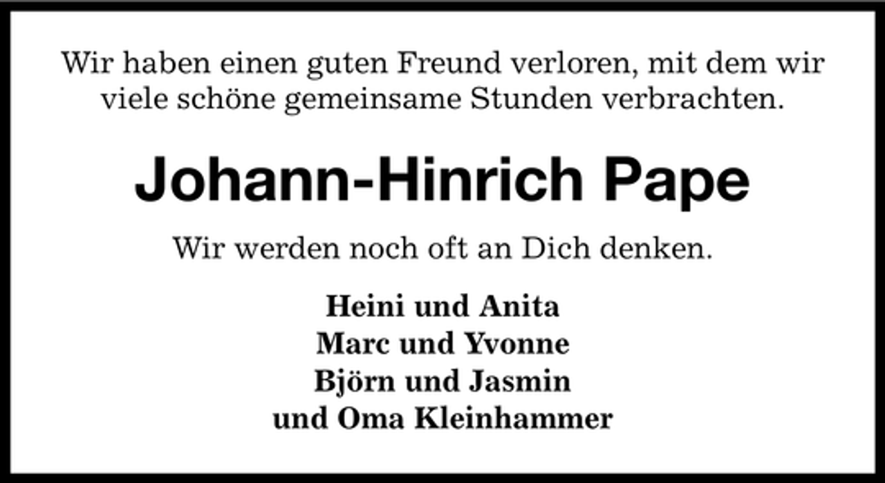 <p>Wir haben einen guten Freund verloren, mit dem wir<br />viele schöne gemeinsame Stunden verbrachten.</p><p>Johann-Hinrich Pape<br />Wir werden noch oft an Dich denken.<br />Heini und Anita<br />Marc und Yvonne<br />Björn und Jasmin<br />und Oma Kleinhammer</p>