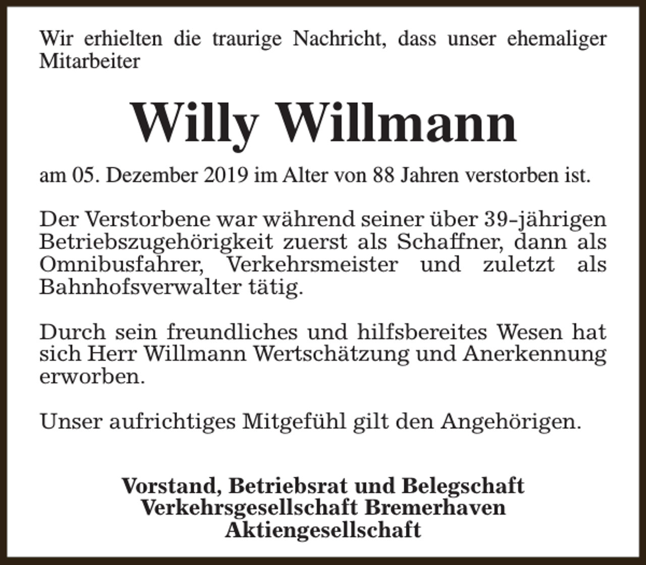 <p>Wir erhielten die traurige Nachricht, dass unser ehemaliger<br />Mitarbeiter</p><p>Willy Willmann</p><p>am 05. Dezember 2019 im Alter von 88 Jahren verstorben ist.<br />Der Verstorbene war während seiner über 39-jährigen<br />Betriebszugehörigkeit zuerst als Schaffner, dann als<br />Omnibusfahrer, Verkehrsmeister und zuletzt als<br />Bahnhofsverwalter tätig.<br />Durch sein freundliches und hilfsbereites Wesen hat<br />sich Herr Willmann Wertschätzung und Anerkennung<br />erworben.<br />Unser aufrichtiges Mitgefühl gilt den Angehörigen.<br />Vorstand, Betriebsrat und Belegschaft<br />Verkehrsgesellschaft Bremerhaven<br />Aktiengesellschaft</p>