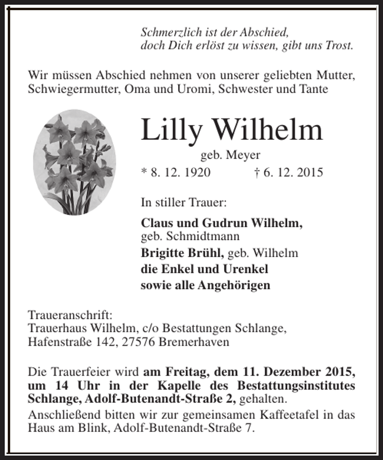 <p>Schmerzlich ist der Abschied,<br />doch Dich erlöst zu wissen, gibt uns Trost.<br />Wir müssen Abschied nehmen von unserer geliebten Mutter,<br />Schwiegermutter, Oma und Uromi, Schwester und Tante</p><p>Lilly Wilhelm<br />geb. Meyer<br />* 8. 12. 1920<br />† 6. 12. 2015<br />In stiller Trauer:<br />Claus und Gudrun Wilhelm,<br />geb. Schmidtmann<br />Brigitte Brühl, geb. Wilhelm<br />die Enkel und Urenkel<br />sowie alle Angehörigen<br />Traueranschrift:<br />Trauerhaus Wilhelm, c/o Bestattungen Schlange,<br />Hafenstraße 142, 27576 Bremerhaven<br />Die Trauerfeier wird am Freitag, dem 11. Dezember 2015,<br />um 14 Uhr in der Kapelle des Bestattungsinstitutes<br />Schlange, Adolf-Butenandt-Straße 2, gehalten.<br />Anschließend bitten wir zur gemeinsamen Kaffeetafel in das<br />Haus am Blink, Adolf-Butenandt-Straße 7.</p>