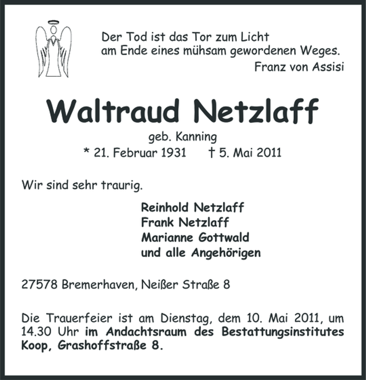<p>Der Tod ist das Tor zum Licht am Ende eines mühsam gewordenen Weges. Franz von Assisi</p><p>Waltraud Netzlaff<br />geb. Kanning * 21. Februar 1931 † 5. Mai 2011 Wir sind sehr traurig. Reinhold Netzlaff Frank Netzlaff Marianne Gottwald und alle Angehörigen 27578 Bremerhaven, Neißer Straße 8 Die Trauerfeier ist am Dienstag, dem 10. Mai 2011, um 14.30 Uhr im Andachtsraum des Bestattungsinstitutes Koop, Grashoffstraße 8.</p>