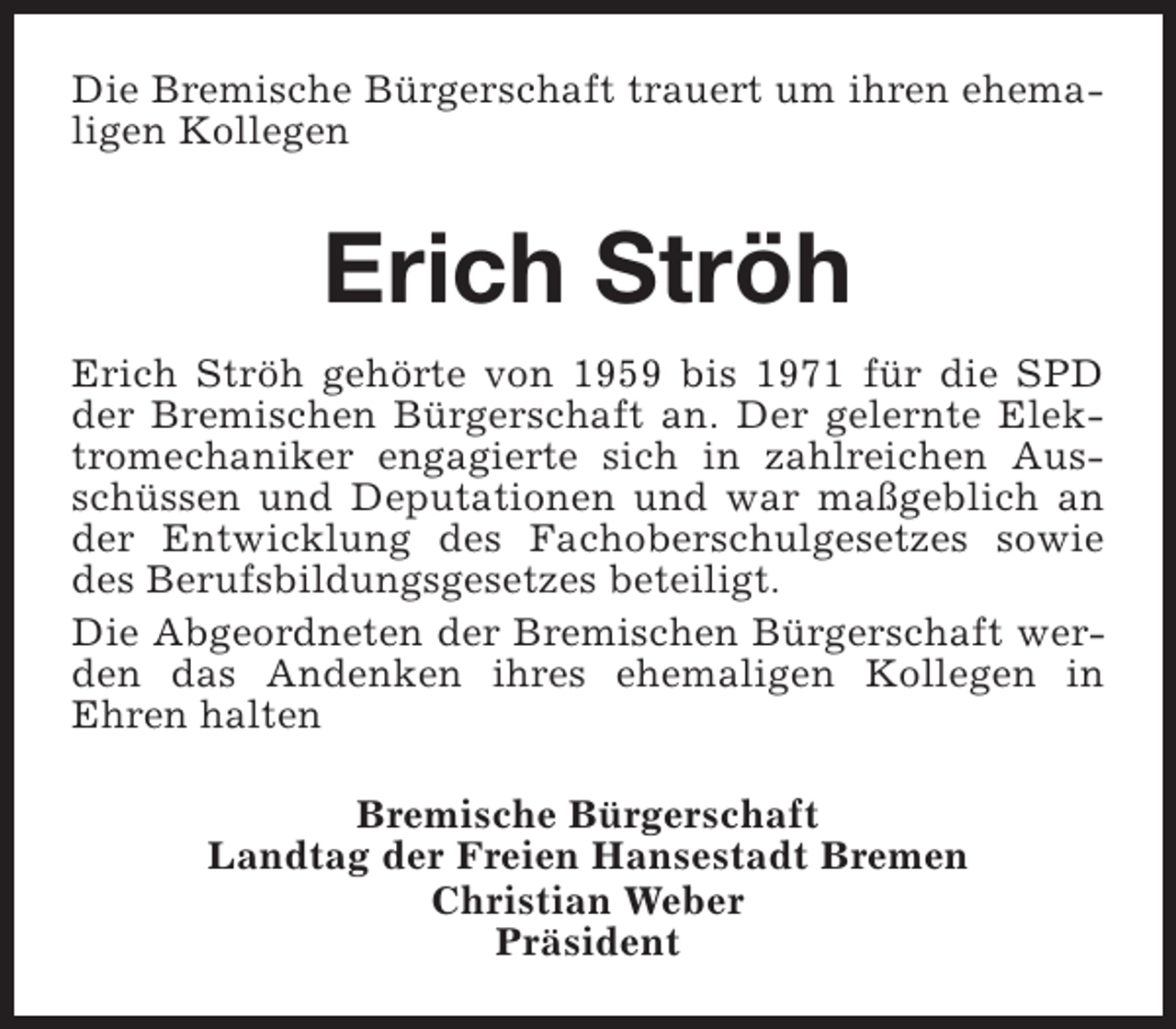 <p>Die Bremische Bürgerschaft trauert um ihren ehemaligen Kollegen</p><p>Erich Ströh<br />Erich Ströh gehörte von 1959 bis 1971 für die SPD<br />der Bremischen Bürgerschaft an. Der gelernte Elektromechaniker engagierte sich in zahlreichen Ausschüssen und Deputationen und war maßgeblich an<br />der Entwicklung des Fachoberschulgesetzes sowie<br />des Berufsbildungsgesetzes beteiligt.<br />Die Abgeordneten der Bremischen Bürgerschaft werden das Andenken ihres ehemaligen Kollegen in<br />Ehren halten<br />Bremische Bürgerschaft<br />Landtag der Freien Hansestadt Bremen<br />Christian Weber<br />Präsident</p>