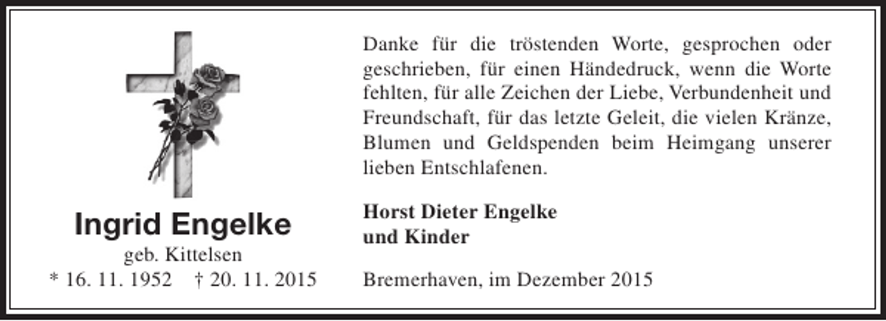 <p>Danke für die tröstenden Worte, gesprochen oder<br />geschrieben, für einen Händedruck, wenn die Worte<br />fehlten, für alle Zeichen der Liebe, Verbundenheit und<br />Freundschaft, für das letzte Geleit, die vielen Kränze,<br />Blumen und Geldspenden beim Heimgang unserer<br />lieben Entschlafenen.</p><p>Ingrid Engelke</p><p>geb. Kittelsen<br />* 16. 11. 1952 † 20. 11. 2015</p><p>Horst Dieter Engelke<br />und Kinder<br />Bremerhaven, im Dezember 2015</p>