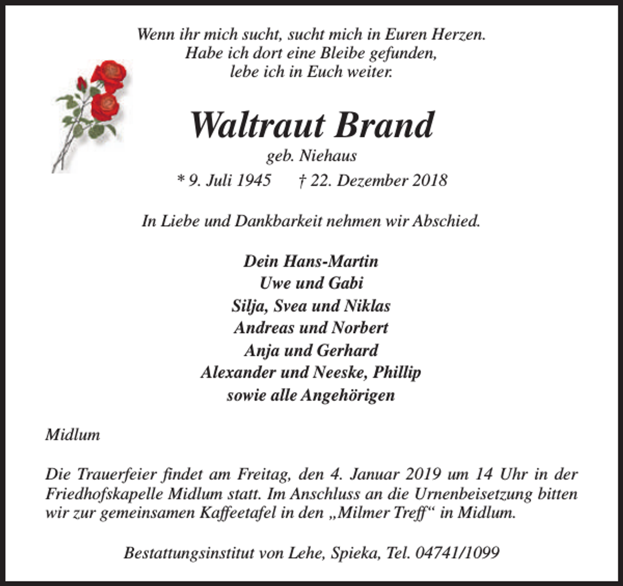 <p>Wenn ihr mich sucht, sucht mich in Euren Herzen.<br />Habe ich dort eine Bleibe gefunden,<br />lebe ich in Euch weiter.</p><p>Waltraut Brand</p><p>geb. Niehaus<br />* 9. Juli 1945<br />† 22. Dezember 2018<br />In Liebe und Dankbarkeit nehmen wir Abschied.<br />Dein Hans-Martin<br />Uwe und Gabi<br />Silja, Svea und Niklas<br />Andreas und Norbert<br />Anja und Gerhard<br />Alexander und Neeske, Phillip<br />sowie alle Angehörigen<br />Midlum<br />Die Trauerfeier findet am Freitag, den 4. Januar 2019 um 14 Uhr in der<br />Friedhofskapelle Midlum statt. Im Anschluss an die Urnenbeisetzung bitten<br />wir zur gemeinsamen Kaffeetafel in den „Milmer Treff“ in Midlum.<br />Bestattungsinstitut von Lehe, Spieka, Tel. 04741/1099</p>