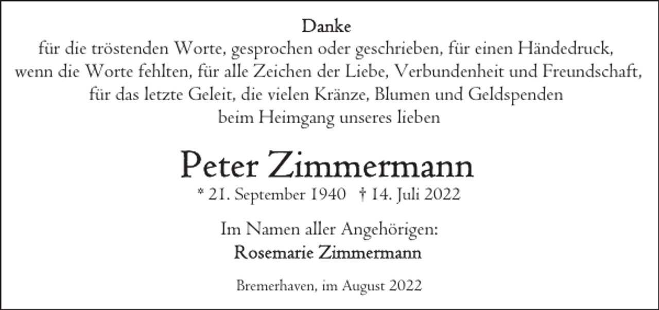<p>für die tröstenden Worte, gesprochen oder geschrieben, für einen Händedruck,<br />wenn die Worte fehlten, für alle Zeichen der Liebe, Verbundenheit und Freundschaft,<br />für das letzte Geleit, die vielen Kränze, Blumen und Geldspenden<br />beim Heimgang unseres lieben</p><p>* 21. September 1940 † 14. Juli 2022</p><p>Im Namen aller Angehörigen:<br />Bremerhaven, im August 2022</p>