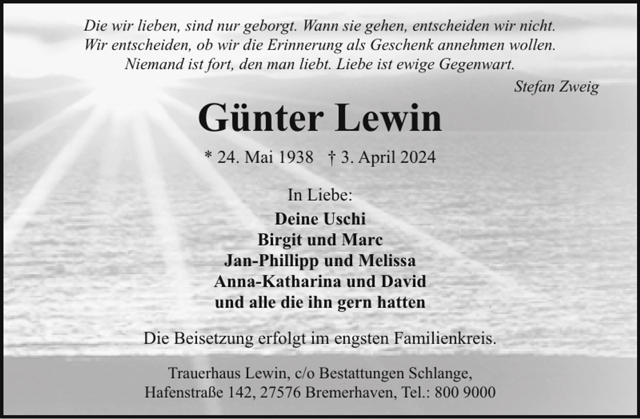 <p>Die wir lieben, sind nur geborgt. Wann sie gehen, entscheiden wir nicht.<br />Wir entscheiden, ob wir die Erinnerung als Geschenk annehmen wollen.<br />Niemand ist fort, den man liebt. Liebe ist ewige Gegenwart.<br />Stefan Zweig</p><p>Günter Lewin<br />* 24. Mai 1938 † 3. April 2024<br />In Liebe:<br />Deine Uschi<br />Birgit und Marc<br />Jan-Phillipp und Melissa<br />Anna-Katharina und David<br />und alle die ihn gern hatten</p><p>Die Beisetzung erfolgt im engsten Familienkreis.<br />Trauerhaus Lewin, c/o Bestattungen Schlange,<br />Hafenstraße 142, 27576 Bremerhaven, Tel.: 800 9000</p>
