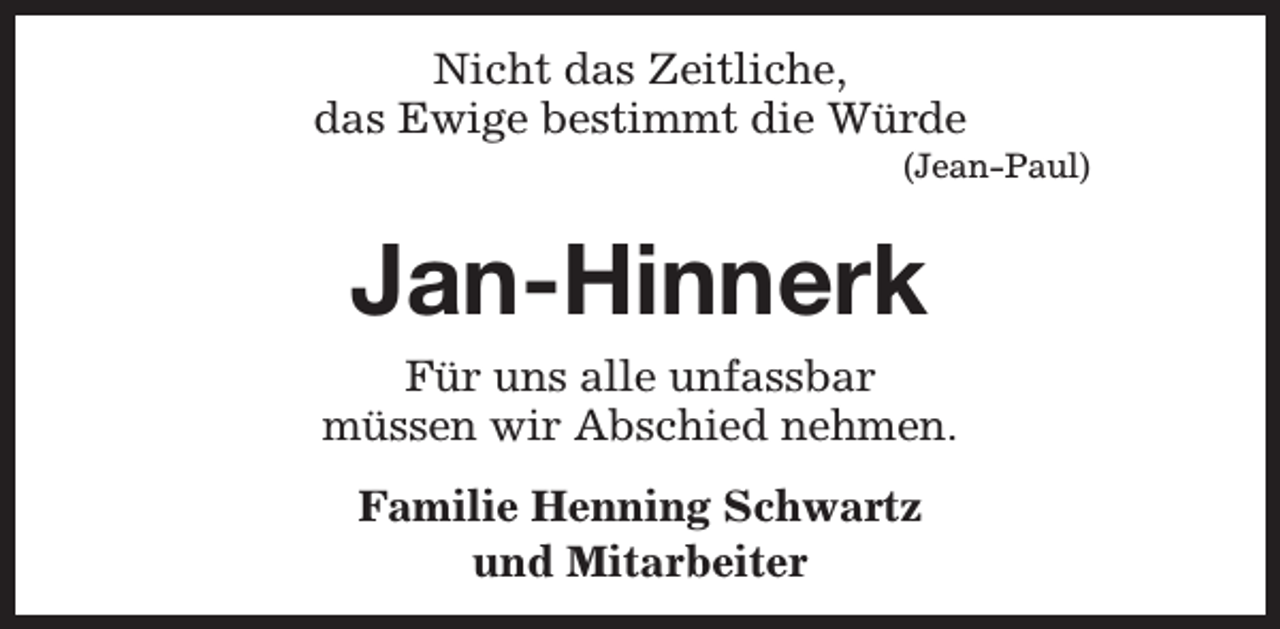 <p>Nicht das Zeitliche,<br />das Ewige bestimmt die Würde</p><p>(Jean-Paul)</p><p>Jan-Hinnerk<br />Für uns alle unfassbar<br />müssen wir Abschied nehmen.<br />Familie Henning Schwartz<br />und Mitarbeiter</p>