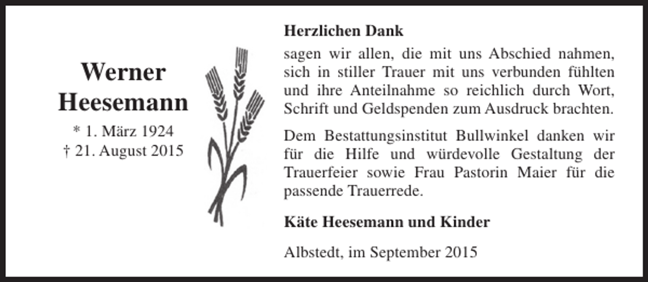 <p>Werner<br />Heesemann<br />* 1. März 1924<br />† 21. August 2015</p><p>Herzlichen Dank<br />sagen wir allen, die mit uns Abschied nahmen,<br />sich in stiller Trauer mit uns verbunden fühlten<br />und ihre Anteilnahme so reichlich durch Wort,<br />Schrift und Geldspenden zum Ausdruck brachten.<br />Dem Bestattungsinstitut Bullwinkel danken wir<br />für die Hilfe und würdevolle Gestaltung der<br />Trauerfeier sowie Frau Pastorin Maier für die<br />passende Trauerrede.<br />Käte Heesemann und Kinder<br />Albstedt, im September 2015</p>