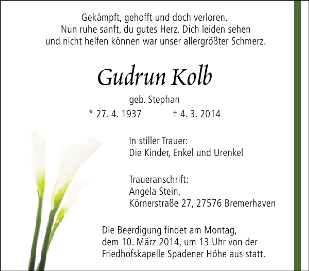 <p>Gekämpft, gehofft und doch verloren.<br />Nun ruhe sanft, du gutes Herz. Dich leiden sehen<br />und nicht helfen können war unser allergrößter Schmerz.</p><p>Gudrun Kolb</p><p>geb. Stephan<br />* 27. 4. 1937<br />† 4. 3. 2014<br />In stiller Trauer:<br />Die Kinder, Enkel und Urenkel<br />Traueranschrift:<br />Angela Stein,<br />Körnerstraße 27, 27576 Bremerhaven<br />Die Beerdigung findet am Montag,<br />dem 10. März 2014, um 13 Uhr von der<br />Friedhofskapelle Spadener Höhe aus statt.</p>