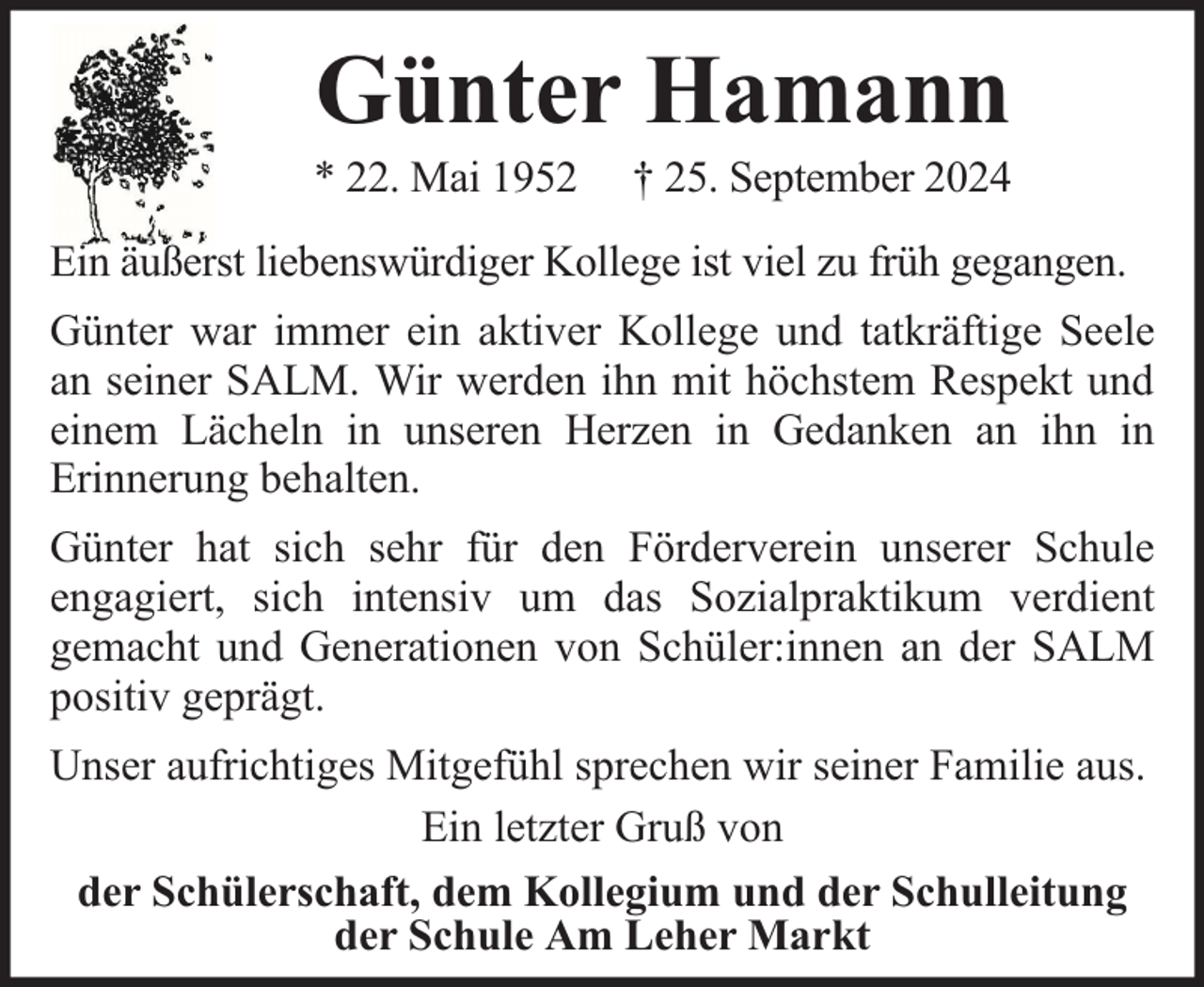 <p>Günter Hamann</p><p>* 22. Mai 1952</p><p>† 25. September 2024</p><p>Ein äußerst liebenswürdiger Kollege ist viel zu früh gegangen.<br />Günter war immer ein aktiver Kollege und tatkräftige Seele<br />an seiner SALM. Wir werden ihn mit höchstem Respekt und<br />einem Lächeln in unseren Herzen in Gedanken an ihn in<br />Erinnerung behalten.<br />Günter hat sich sehr für den Förderverein unserer Schule<br />engagiert, sich intensiv um das Sozialpraktikum verdient<br />gemacht und Generationen von Schüler:innen an der SALM<br />positiv geprägt.<br />Unser aufrichtiges Mitgefühl sprechen wir seiner Familie aus.<br />Ein letzter Gruß von<br />der Schülerschaft, dem Kollegium und der Schulleitung<br />der Schule Am Leher Markt</p>