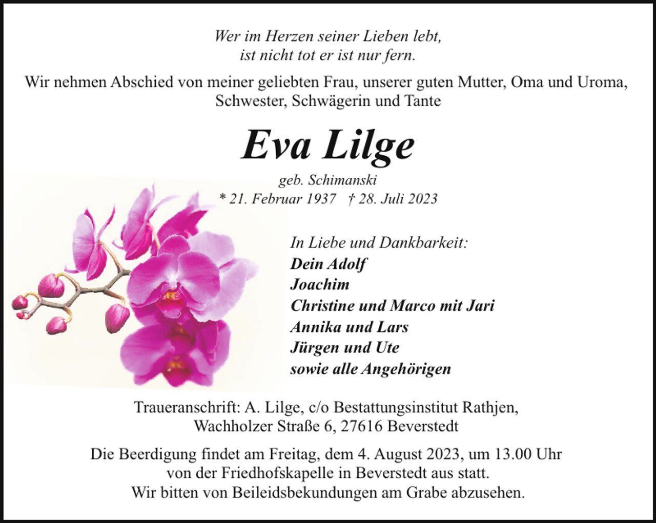<p>Wer im Herzen seiner Lieben lebt,<br />ist nicht tot er ist nur fern.<br />Wir nehmen Abschied von meiner geliebten Frau, unserer guten Mutter, Oma und Uroma,<br />Schwester, Schwägerin und Tante</p><p>Eva Lilge</p><p>geb. Schimanski<br />* 21. Februar 1937 † 28. Juli 2023</p><p>In Liebe und Dankbarkeit:<br />Dein Adolf<br />Joachim<br />Christine und Marco mit Jari<br />Annika und Lars<br />Jürgen und Ute<br />sowie alle Angehörigen<br />Traueranschrift: A. Lilge, c/o Bestattungsinstitut Rathjen,<br />Wachholzer Straße 6, 27616 Beverstedt<br />Die Beerdigung findet am Freitag, dem 4. August 2023, um 13.00 Uhr<br />von der Friedhofskapelle in Beverstedt aus statt.<br />Wir bitten von Beileidsbekundungen am Grabe abzusehen.</p>