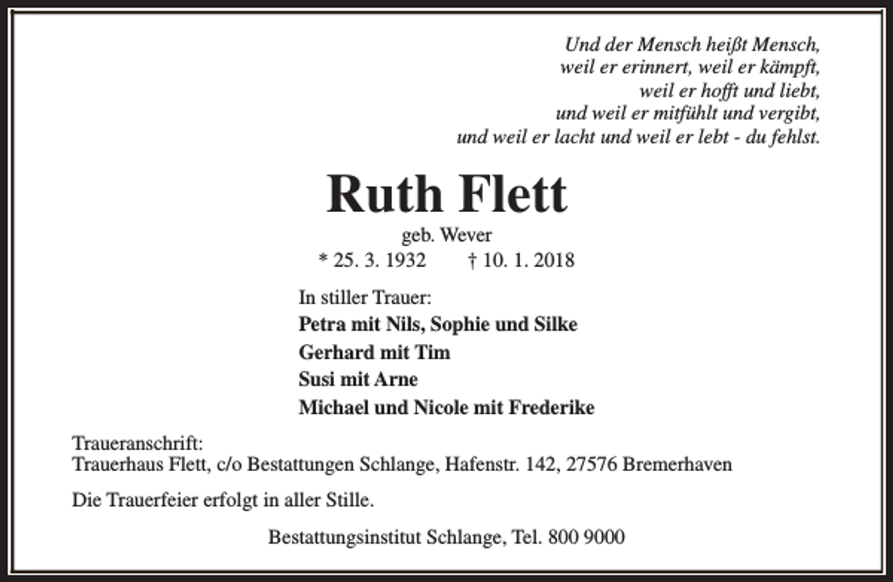 <p>Und der Mensch heißt Mensch,<br />weil er erinnert, weil er kämpft,<br />weil er hofft und liebt,<br />und weil er mitfühlt und vergibt,<br />und weil er lacht und weil er lebt - du fehlst.</p><p>Ruth Flett</p><p>geb. Wever<br />* 25. 3. 1932<br />† 10. 1. 2018<br />In stiller Trauer:<br />Petra mit Nils, Sophie und Silke<br />Gerhard mit Tim<br />Susi mit Arne<br />Michael und Nicole mit Frederike<br />Traueranschrift:<br />Trauerhaus Flett, c/o Bestattungen Schlange, Hafenstr. 142, 27576 Bremerhaven<br />Die Trauerfeier erfolgt in aller Stille.<br />Bestattungsinstitut Schlange, Tel. 800 9000</p>