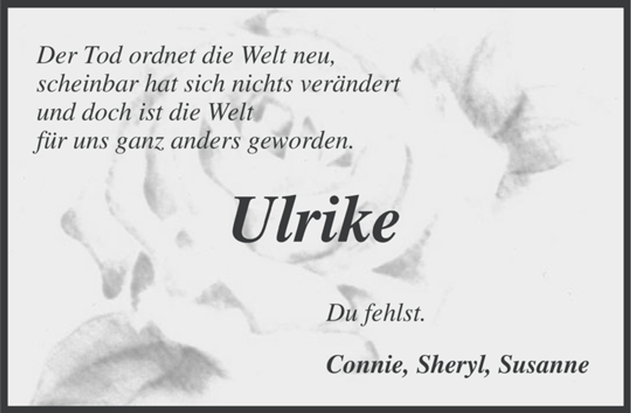 <p>Der Tod ordnet die Welt neu,<br />scheinbar hat sich nichts verändert<br />und doch ist die Welt<br />für uns ganz anders geworden.</p><p>Ulrike<br />Du fehlst.<br />Connie, Sheryl, Susanne</p>