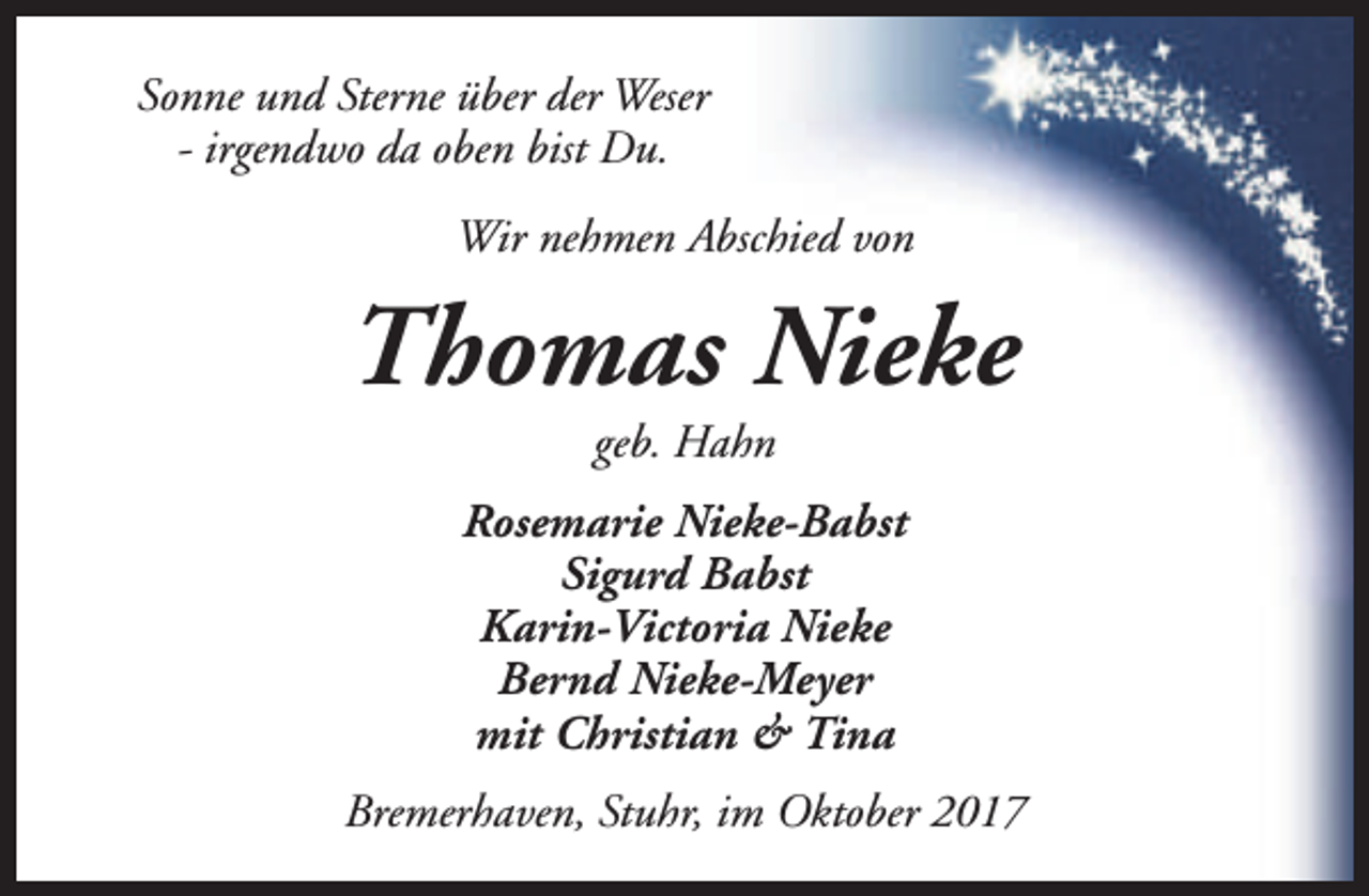 <p>Sonne und Sterne über der Weser<br />- irgendwo da oben bist Du.<br />Wir nehmen Abschied von</p><p>Thomas Nieke<br />geb. Hahn</p><p>Rosemarie Nieke-Babst<br />Sigurd Babst<br />Karin-Victoria Nieke<br />Bernd Nieke-Meyer<br />mit Christian &amp; Tina<br />Bremerhaven, Stuhr, im Oktober 2017</p>