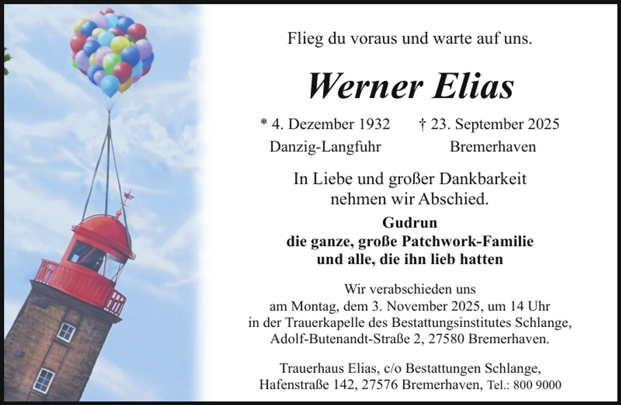 <p>Flieg du voraus und warte auf uns.</p><p>Werner Elias<br />* 4. Dezember 1932<br />Danzig-Langfuhr</p><p>† 23. September 2025<br />Bremerhaven</p><p>In Liebe und großer Dankbarkeit<br />nehmen wir Abschied.<br />Gudrun<br />die ganze, große Patchwork-Familie<br />und alle, die ihn lieb hatten<br />Wir verabschieden uns<br />am Montag, dem 3. November 2025, um 14 Uhr<br />in der Trauerkapelle des Bestattungsinstitutes Schlange,<br />Adolf-Butenandt-Straße 2, 27580 Bremerhaven.<br />Trauerhaus Elias, c/o Bestattungen Schlange,<br />Hafenstraße 142, 27576 Bremerhaven, Tel.: 800 9000</p>