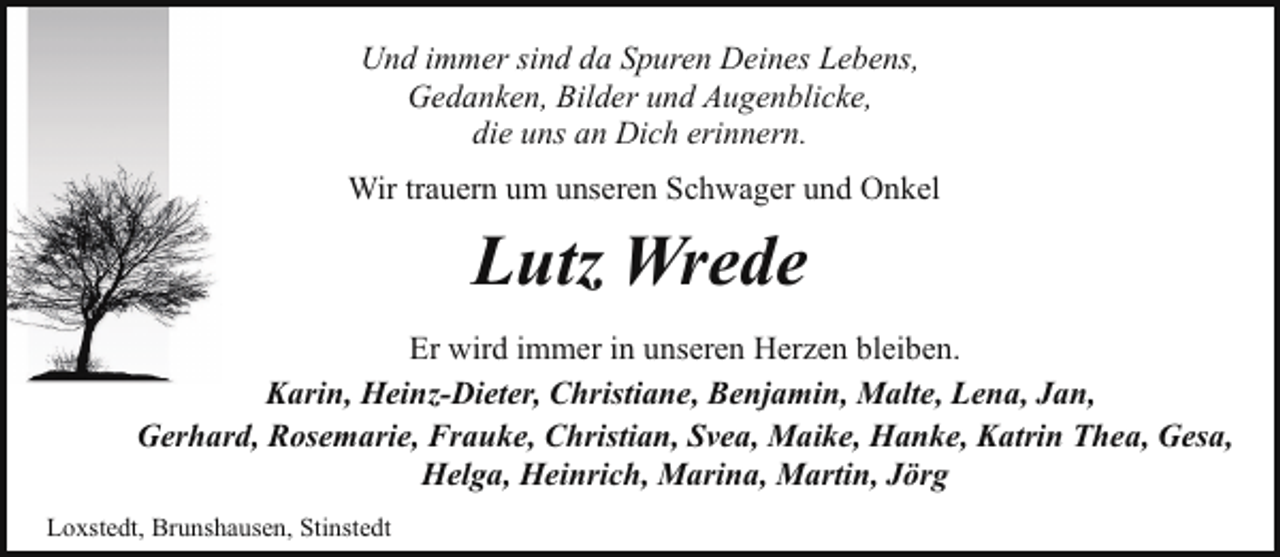 <p>Und immer sind da Spuren Deines Lebens,<br />Gedanken, Bilder und Augenblicke,<br />die uns an Dich erinnern.<br />Wir trauern um unseren Schwager und Onkel</p><p>Lutz Wrede<br />Er wird immer in unseren Herzen bleiben.<br />Karin, Heinz-Dieter, Christiane, Benjamin, Malte, Lena, Jan,<br />Gerhard, Rosemarie, Frauke, Christian, Svea, Maike, Hanke, Katrin Thea, Gesa,<br />Helga, Heinrich, Marina, Martin, Jörg<br />Loxstedt, Brunshausen, Stinstedt</p>