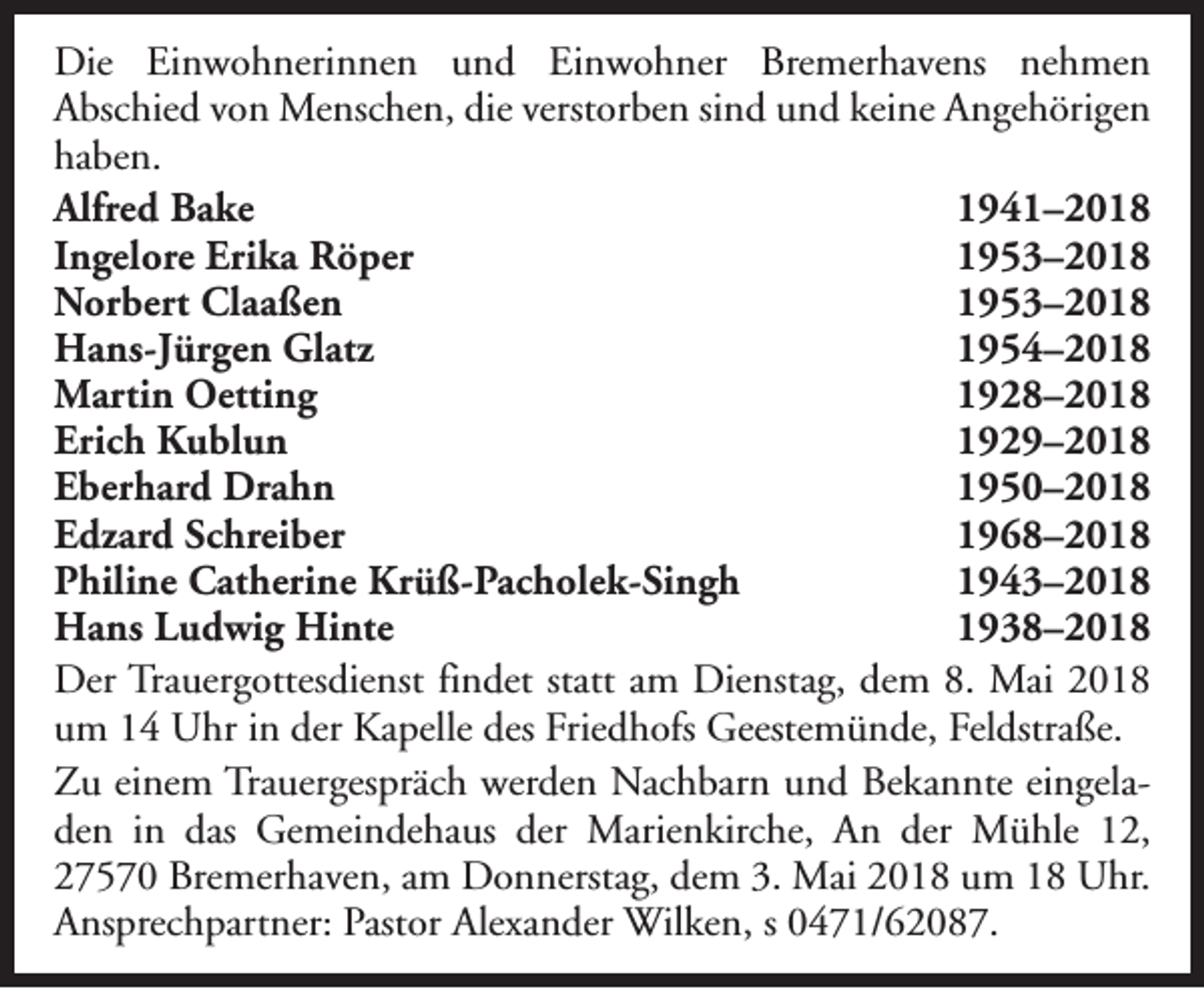 <p>Die Einwohnerinnen und Einwohner Bremerhavens nehmen<br />Abschied von Menschen, die verstorben sind und keine Angehörigen<br />haben.<br />Alfred Bake<br />1941–2018<br />Ingelore Erika Röper<br />1953–2018<br />Norbert Claaßen<br />1953–2018<br />Hans-Jürgen Glatz<br />1954–2018<br />Martin Oetting<br />1928–2018<br />Erich Kublun<br />1929–2018<br />Eberhard Drahn<br />1950–2018<br />Edzard Schreiber<br />1968–2018<br />Philine Catherine Krüß-Pacholek-Singh<br />1943–2018<br />Hans Ludwig Hinte<br />1938–2018<br />Der Trauergottesdienst findet statt am Dienstag, dem 8. Mai 2018<br />um 14 Uhr in der Kapelle des Friedhofs Geestemünde, Feldstraße.<br />Zu einem Trauergespräch werden Nachbarn und Bekannte eingeladen in das Gemeindehaus der Marienkirche, An der Mühle 12,<br />27570 Bremerhaven, am Donnerstag, dem 3. Mai 2018 um 18 Uhr.<br />Ansprechpartner: Pastor Alexander Wilken, s 0471/62087.</p>