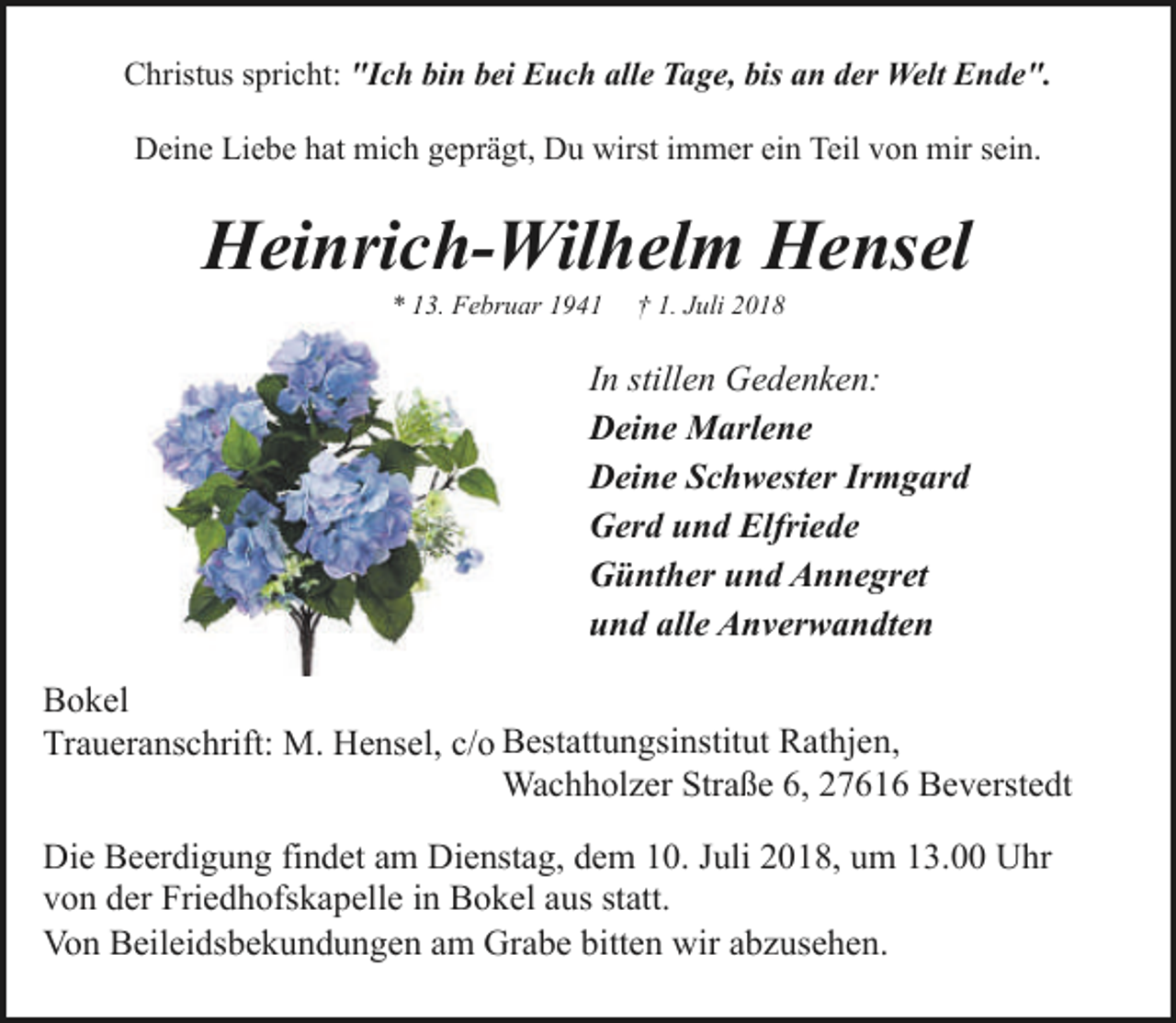 <p>Christus spricht: "Ich bin bei Euch alle Tage, bis an der Welt Ende".<br />Deine Liebe hat mich geprägt, Du wirst immer ein Teil von mir sein.</p><p>Heinrich-Wilhelm Hensel<br />* 13. Februar 1941</p><p>† 1. Juli 2018</p><p>In stillen Gedenken:<br />Deine Marlene<br />Deine Schwester Irmgard<br />Gerd und Elfriede<br />Günther und Annegret<br />und alle Anverwandten<br />Bokel<br />Traueranschrift: M. Hensel, c/o Bestattungsinstitut Rathjen,<br />Wachholzer Straße 6, 27616 Beverstedt<br />Die Beerdigung findet am Dienstag, dem 10. Juli 2018, um 13.00 Uhr<br />von der Friedhofskapelle in Bokel aus statt.<br />Von Beileidsbekundungen am Grabe bitten wir abzusehen.</p>