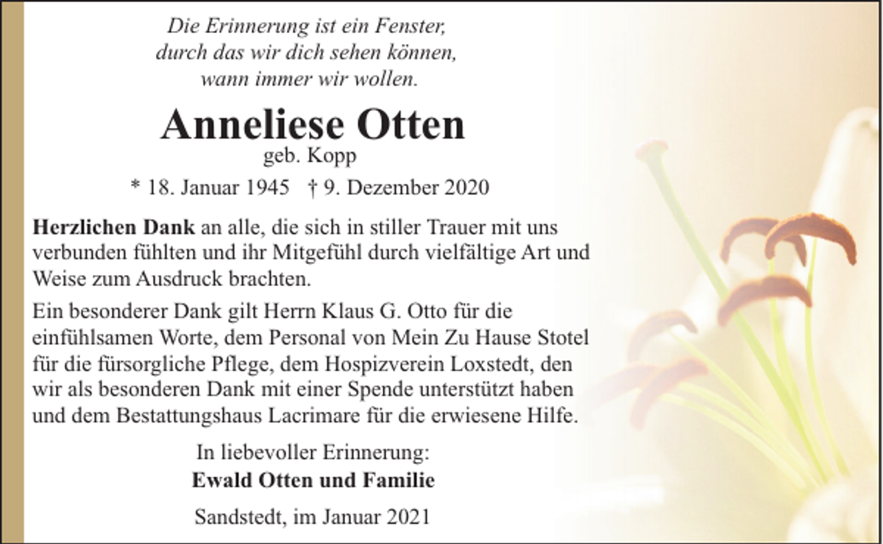 <p>Die Erinnerung ist ein Fenster,<br />durch das wir dich sehen können,<br />wann immer wir wollen.</p><p>Anneliese Otten</p><p>geb. Kopp<br />* 18. Januar 1945 † 9. Dezember 2020<br />Herzlichen Dank an alle, die sich in stiller Trauer mit uns<br />verbunden fühlten und ihr Mitgefühl durch vielfältige Art und<br />Weise zum Ausdruck brachten.<br />Ein besonderer Dank gilt Herrn Klaus G. Otto für die<br />einfühlsamen Worte, dem Personal von Mein Zu Hause Stotel<br />für die fürsorgliche Pflege, dem Hospizverein Loxstedt, den<br />wir als besonderen Dank mit einer Spende unterstützt haben<br />und dem Bestattungshaus Lacrimare für die erwiesene Hilfe.<br />In liebevoller Erinnerung:<br />Ewald Otten und Familie<br />Sandstedt, im Januar 2021</p>