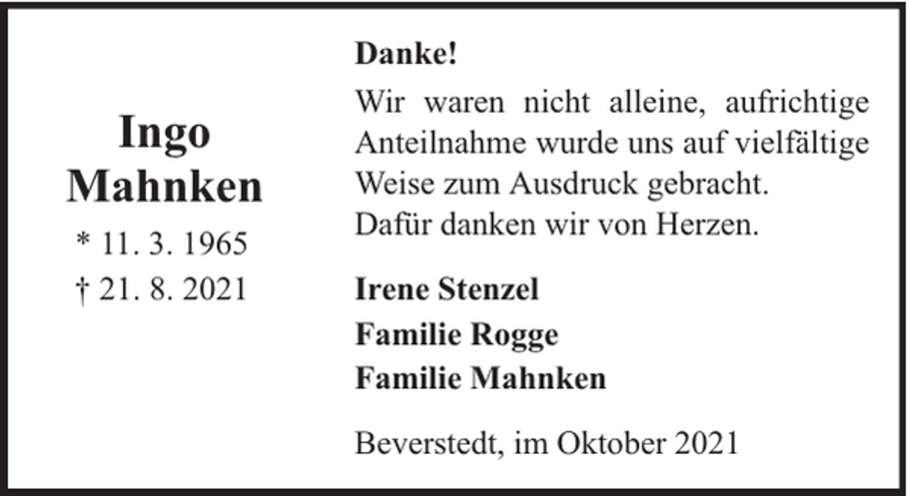 <p>Ingo<br />Mahnken<br />* 11. 3. 1965<br />† 21. 8. 2021</p><p>Danke!<br />Wir waren nicht alleine, aufrichtige<br />Anteilnahme wurde uns auf vielfältige<br />Weise zum Ausdruck gebracht.<br />Dafür danken wir von Herzen.<br />Irene Stenzel<br />Familie Rogge<br />Familie Mahnken<br />Beverstedt, im Oktober 2021</p>