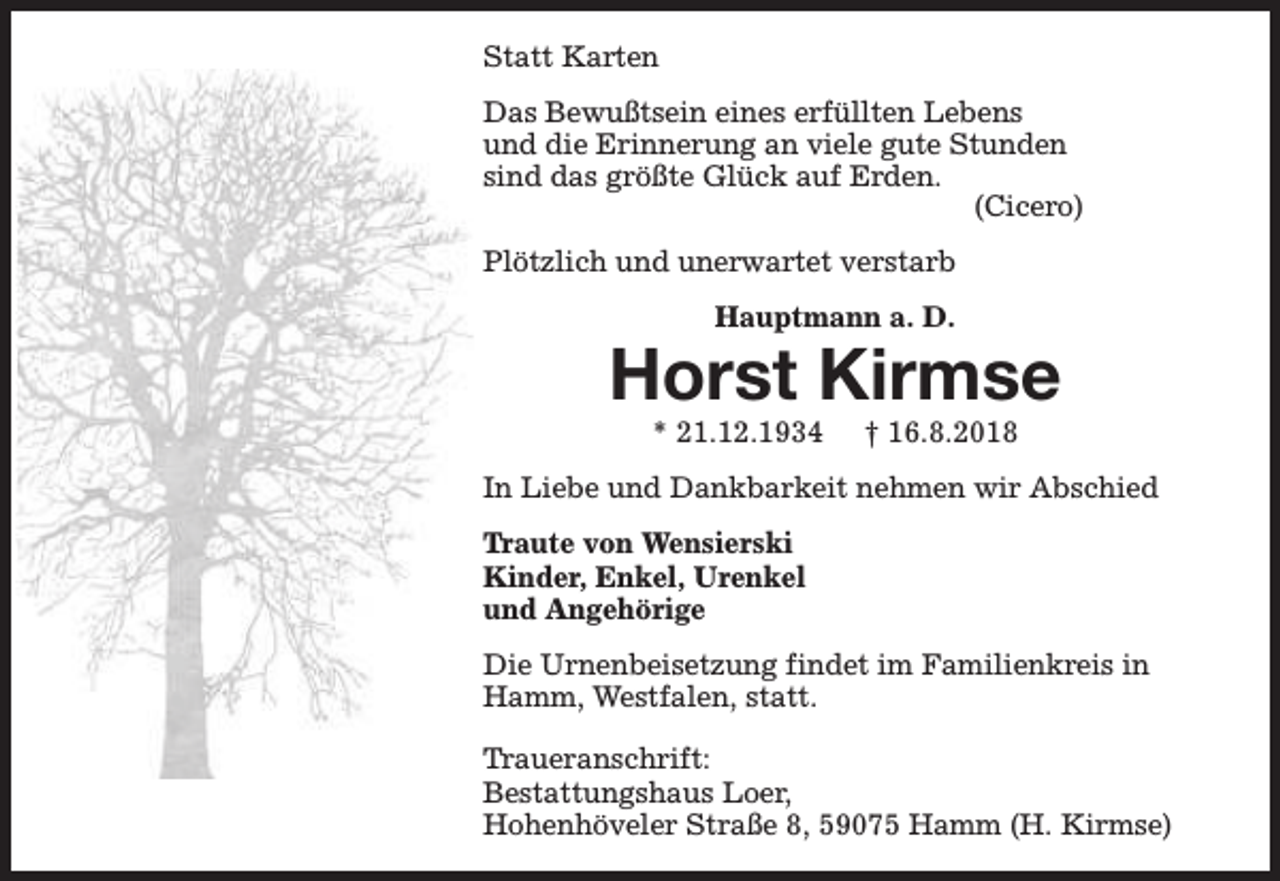 <p>Statt Karten<br />Das Bewußtsein eines erfüllten Lebens<br />und die Erinnerung an viele gute Stunden<br />sind das größte Glück auf Erden.<br />(Cicero)<br />Plötzlich und unerwartet verstarb<br />Hauptmann a. D.</p><p>Horst Kirmse<br />* 21.12.1934</p><p>† 16.8.2018</p><p>In Liebe und Dankbarkeit nehmen wir Abschied<br />Traute von Wensierski<br />Kinder, Enkel, Urenkel<br />und Angehörige<br />Die Urnenbeisetzung findet im Familienkreis in<br />Hamm, Westfalen, statt.<br />Traueranschrift:<br />Bestattungshaus Loer,<br />Hohenhöveler Straße 8, 59075 Hamm (H. Kirmse)</p>