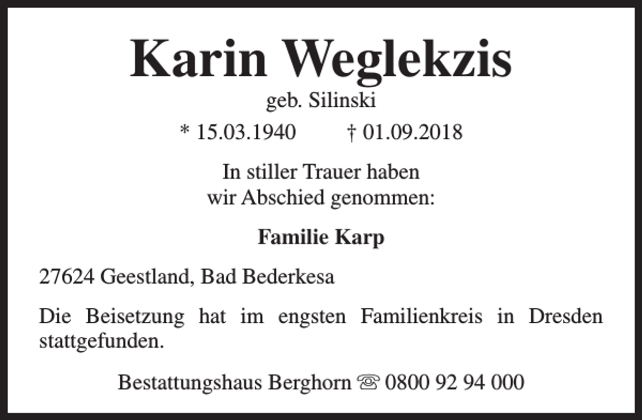 <p>Karin Weglekzis<br />geb. Silinski<br />* 15.03.1940<br />† 01.09.2018<br />In stiller Trauer haben<br />wir Abschied genommen:<br />Familie Karp<br />27624 Geestland, Bad Bederkesa<br />Die Beisetzung hat im engsten Familienkreis in Dresden<br />stattgefunden.<br />Bestattungshaus Berghorn s 0800 92 94 000</p>