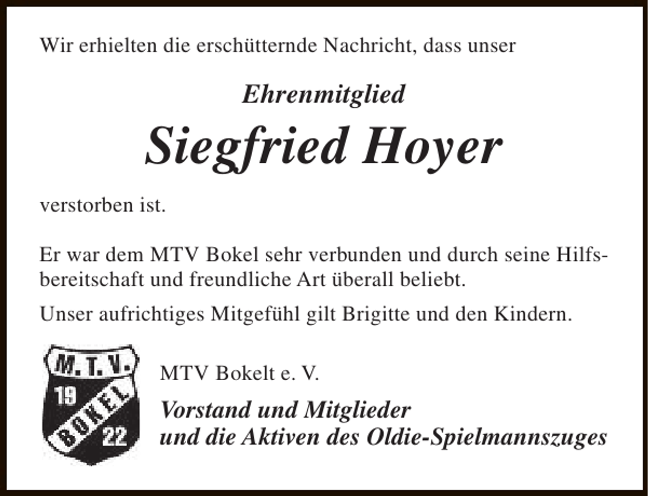 <p>Wir erhielten die erschütternde Nachricht, dass unser</p><p>Ehrenmitglied</p><p>Siegfried Hoyer<br />verstorben ist.<br />Er war dem MTV Bokel sehr verbunden und durch seine Hilfsbereitschaft und freundliche Art überall beliebt.<br />Unser aufrichtiges Mitgefühl gilt Brigitte und den Kindern.<br />MTV Bokelt e. V.</p><p>Vorstand und Mitglieder<br />und die Aktiven des Oldie-Spielmannszuges</p>