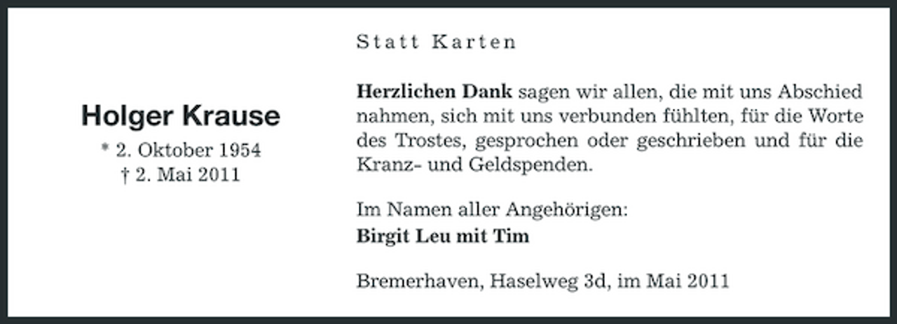 <p>Statt Karten Herzlichen Dank sagen wir allen, die mit uns Abschied nahmen, sich mit uns verbunden fühlten, für die Worte des Trostes, gesprochen oder geschrieben und für die Kranz- und Geldspenden. Im Namen aller Angehörigen: Birgit Leu mit Tim Bremerhaven, Haselweg 3d, im Mai 2011</p><p>Holger Krause<br />* 2. Oktober 1954 † 2. Mai 2011</p>