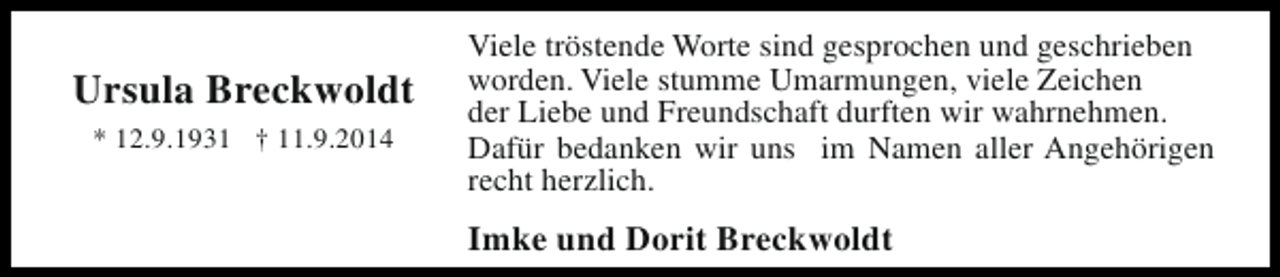 <p>Ursula Breckwoldt<br />* 12.9.1931 † 11.9.2014</p><p>Viele tröstende Worte sind gesprochen und geschrieben<br />worden. Viele stumme Umarmungen, viele Zeichen<br />der Liebe und Freundschaft durften wir wahrnehmen.<br />Dafür bedanken wir uns im Namen aller Angehörigen<br />recht herzlich.</p><p>Imke und Dorit Breckwoldt</p>