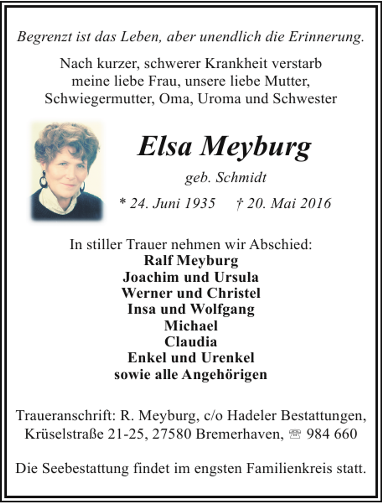 <p>Begrenzt ist das Leben, aber unendlich die Erinnerung.<br />Nach kurzer, schwerer Krankheit verstarb<br />meine liebe Frau, unsere liebe Mutter,<br />Schwiegermutter, Oma, Uroma und Schwester</p><p>Elsa Meyburg<br />geb. Schmidt<br />* 24. Juni 1935</p><p>† 20. Mai 2016</p><p>In stiller Trauer nehmen wir Abschied:<br />Ralf Meyburg<br />Joachim und Ursula<br />Werner und Christel<br />Insa und Wolfgang<br />Michael<br />Claudia<br />Enkel und Urenkel<br />sowie alle Angehörigen<br />Traueranschrift: R. Meyburg, c/o Hadeler Bestattungen,<br />Krüselstraße 21-25, 27580 Bremerhaven, ' 984 660<br />Die Seebestattung findet im engsten Familienkreis statt.</p>