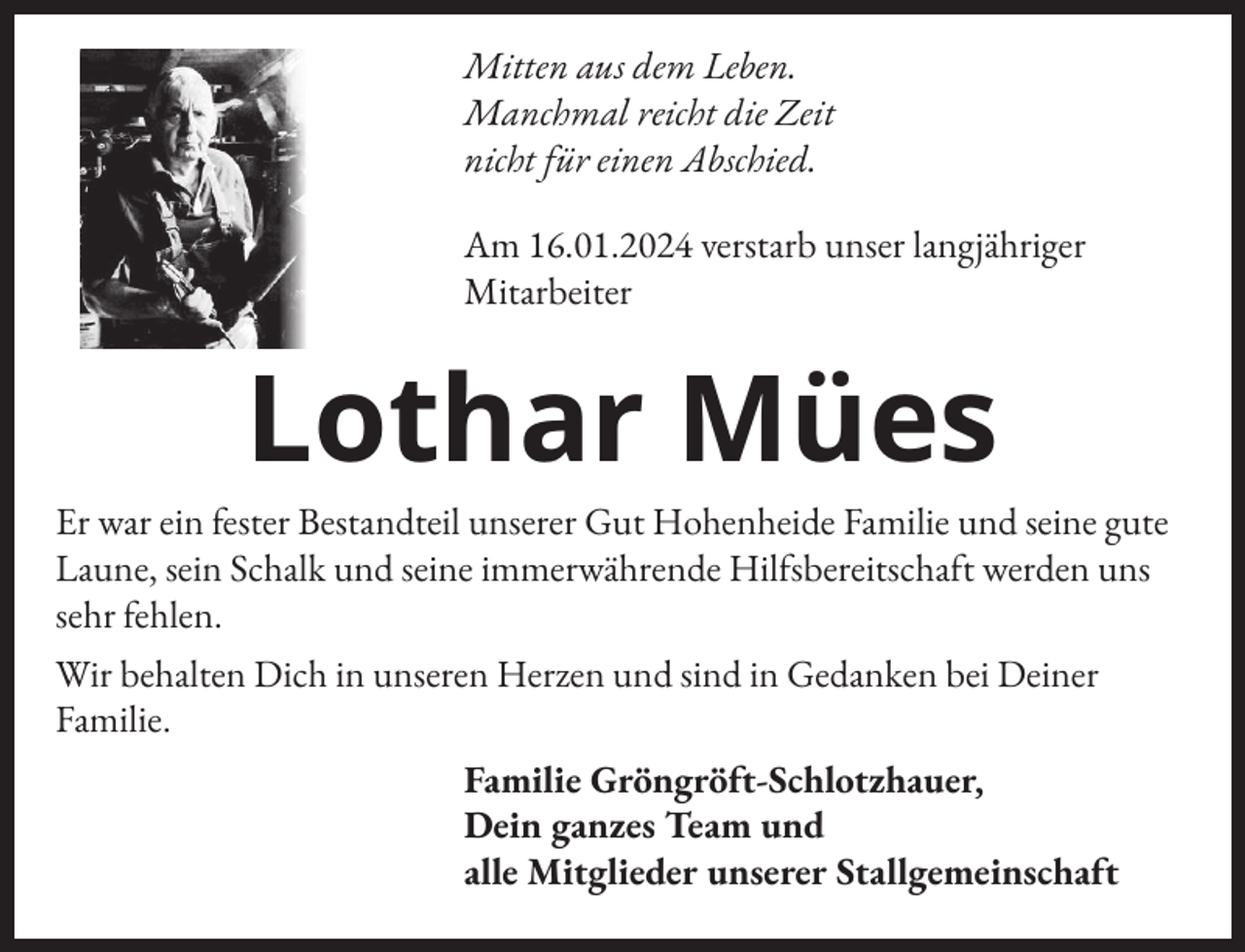 <p>Mitten aus dem Leben.<br />Manchmal reicht die Zeit<br />nicht für einen Abschied.<br />Am 16.01.2024 verstarb unser langjähriger<br />Mitarbeiter</p><p>Lothar Mües<br />Er war ein �ester Bestandteil unserer Gut Hohenheide Familie und seine gute<br />Laune, sein Schalk und seine immerwährende Hil�sbereitscha�t werden uns<br />sehr �ehlen.<br />Wir behalten Dich in unseren Herzen und sind in Gedanken bei Deiner<br />Familie.<br />Familie Gröngrö�t-Schlotzhauer,<br />Dein ganzes Team und<br />alle Mitglieder unserer Stallgemeinscha�t</p>