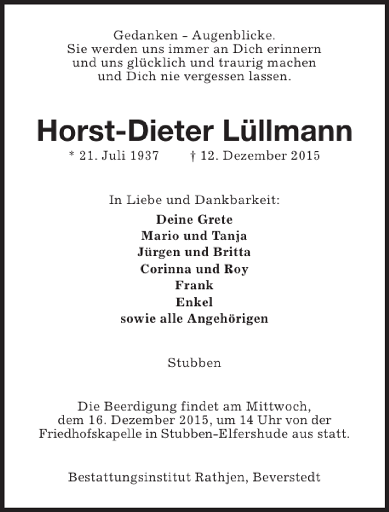 <p>Gedanken - Augenblicke.<br />Sie werden uns immer an Dich erinnern<br />und uns glücklich und traurig machen<br />und Dich nie vergessen lassen.</p><p>Horst-Dieter Lüllmann<br />* 21. Juli 1937</p><p>† 12. Dezember 2015</p><p>In Liebe und Dankbarkeit:<br />Deine Grete<br />Mario und Tanja<br />Jürgen und Britta<br />Corinna und Roy<br />Frank<br />Enkel<br />sowie alle Angehörigen<br />Stubben<br />Die Beerdigung findet am Mittwoch,<br />dem 16. Dezember 2015, um 14 Uhr von der<br />Friedhofskapelle in Stubben-Elfershude aus statt.<br />Bestattungsinstitut Rathjen, Beverstedt</p>