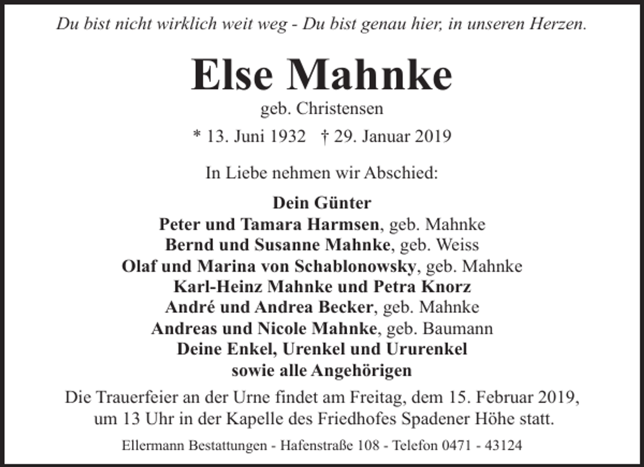 <p>Du bist nicht wirklich weit weg - Du bist genau hier, in unseren Herzen.</p><p>Else Mahnke<br />geb. Christensen</p><p>* 13. Juni 1932 † 29. Januar 2019<br />In Liebe nehmen wir Abschied:<br />Dein Günter<br />Peter und Tamara Harmsen, geb. Mahnke<br />Bernd und Susanne Mahnke, geb. Weiss<br />Olaf und Marina von Schablonowsky, geb. Mahnke<br />Karl-Heinz Mahnke und Petra Knorz<br />André und Andrea Becker, geb. Mahnke<br />Andreas und Nicole Mahnke, geb. Baumann<br />Deine Enkel, Urenkel und Ururenkel<br />sowie alle Angehörigen<br />Die Trauerfeier an der Urne findet am Freitag, dem 15. Februar 2019,<br />um 13 Uhr in der Kapelle des Friedhofes Spadener Höhe statt.<br />Ellermann Bestattungen - Hafenstraße 108 - Telefon 0471 - 43124</p>