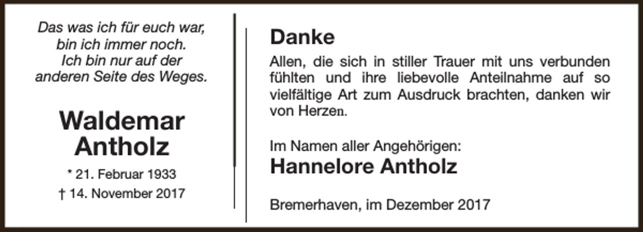 <p>Das was ich für euch war,<br />bin ich immer noch.<br />Ich bin nur auf der<br />anderen Seite des Weges.</p><p>Waldemar<br />Antholz<br />* 21. Februar 1933<br />† 14. November 2017</p><p>Danke<br />Allen, die sich in stiller Trauer mit uns verbunden<br />fühlten und ihre liebevolle Anteilnahme auf so<br />vielfältige Art zum Ausdruck brachten, danken wir<br />von Herzen.<br />Im Namen aller Angehörigen:</p><p>Hannelore Antholz</p><p>Bremerhaven, im Dezember 2017</p>