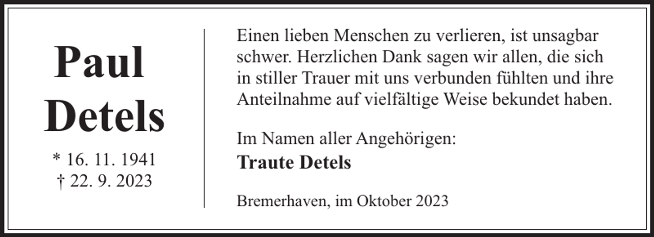<p>Paul<br />Detels<br />* 16. 11. 1941<br />† 22. 9. 2023</p><p>Einen lieben Menschen zu verlieren, ist unsagbar<br />schwer. Herzlichen Dank sagen wir allen, die sich<br />in stiller Trauer mit uns verbunden fühlten und ihre<br />Anteilnahme auf vielfältige Weise bekundet haben.<br />Im Namen aller Angehörigen:</p><p>Traute Detels</p><p>Bremerhaven, im Oktober 2023</p>