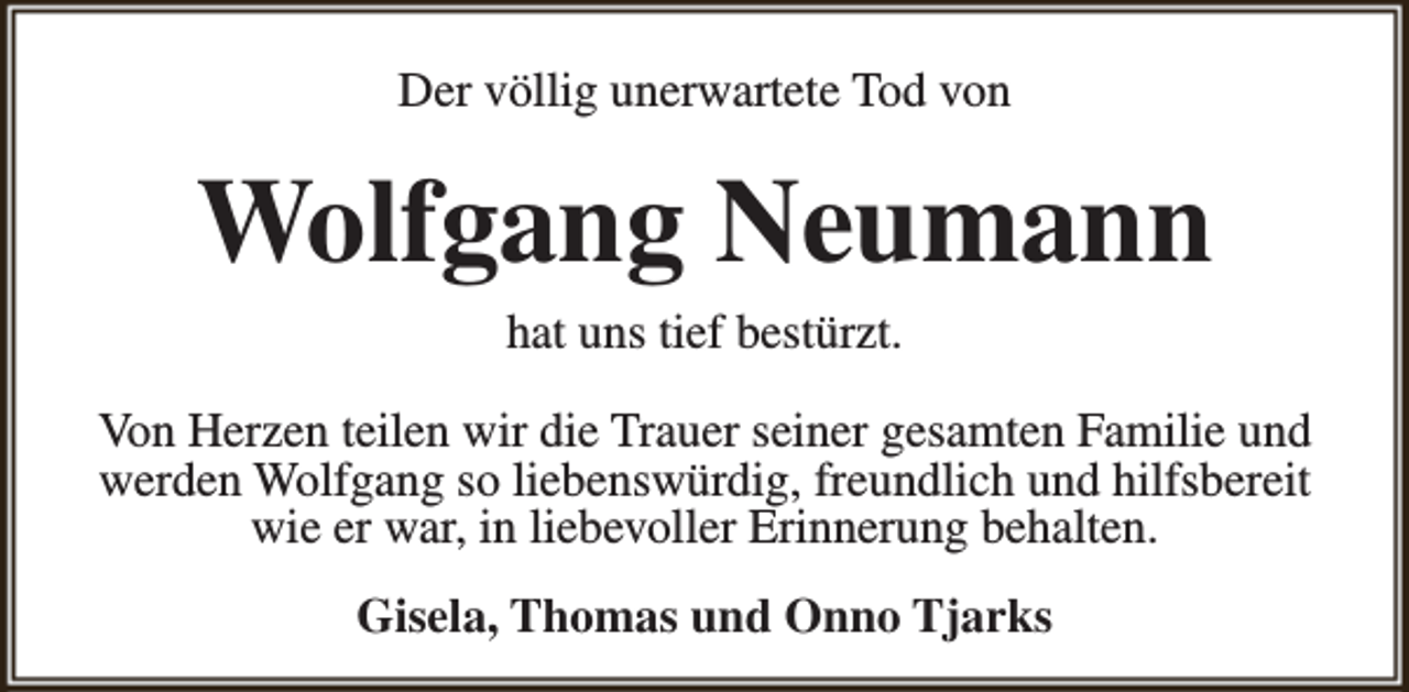 <p>Der völlig unerwartete Tod von</p><p>Wolfgang Neumann<br />hat uns tief bestürzt.</p><p>Von Herzen teilen wir die Trauer seiner gesamten Familie und<br />werden Wolfgang so liebenswürdig, freundlich und hilfsbereit<br />wie er war, in liebevoller Erinnerung behalten.<br />Gisela, Thomas und Onno Tjarks</p>