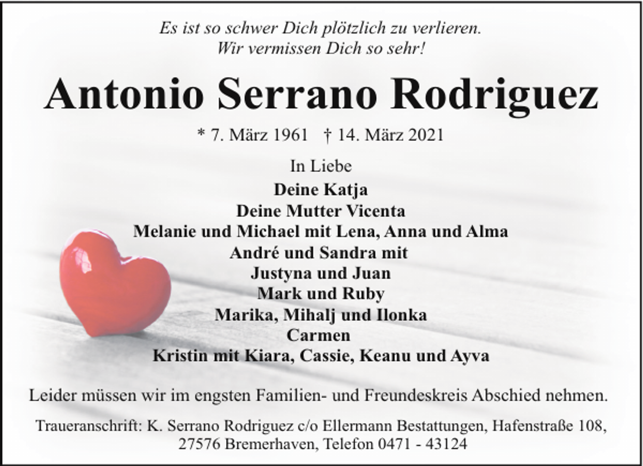 <p>Es ist so schwer Dich plötzlich zu verlieren.<br />Wir vermissen Dich so sehr!</p><p>Antonio Serrano Rodriguez<br />* 7. März 1961 † 14. März 2021</p><p>In Liebe<br />Deine Katja<br />Deine Mutter Vicenta<br />Melanie und Michael mit Lena, Anna und Alma<br />André und Sandra mit<br />Justyna und Juan<br />Mark und Ruby<br />Marika, Mihalj und Ilonka<br />Carmen<br />Kristin mit Kiara, Cassie, Keanu und Ayva<br />Leider müssen wir im engsten Familien- und Freundeskreis Abschied nehmen.<br />Traueranschrift: K. Serrano Rodriguez c/o Ellermann Bestattungen, Hafenstraße 108,<br />27576 Bremerhaven, Telefon 0471 - 43124</p>