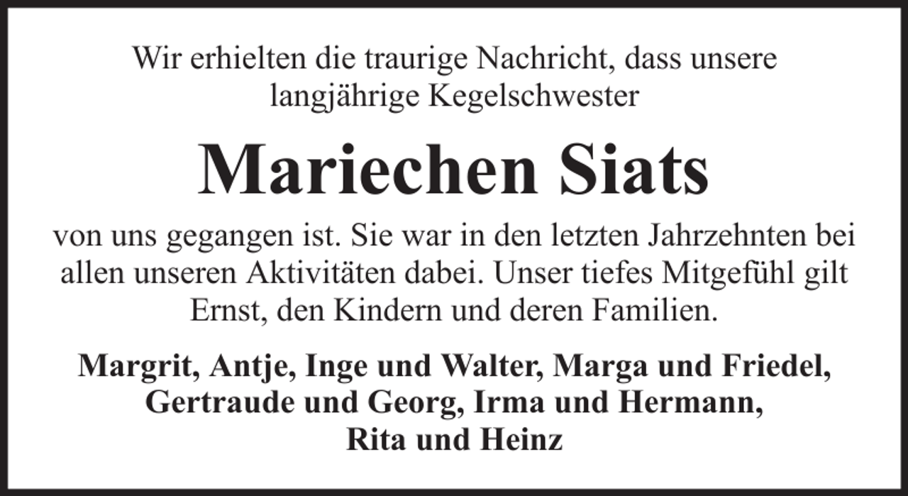 <p>Wir erhielten die traurige Nachricht, dass unsere<br />langjährige Kegelschwester</p><p>Mariechen Siats<br />von uns gegangen ist. Sie war in den letzten Jahrzehnten bei<br />allen unseren Aktivitäten dabei. Unser tiefes Mitgefühl gilt<br />Ernst, den Kindern und deren Familien.<br />Margrit, Antje, Inge und Walter, Marga und Friedel,<br />Gertraude und Georg, Irma und Hermann,<br />Rita und Heinz</p>