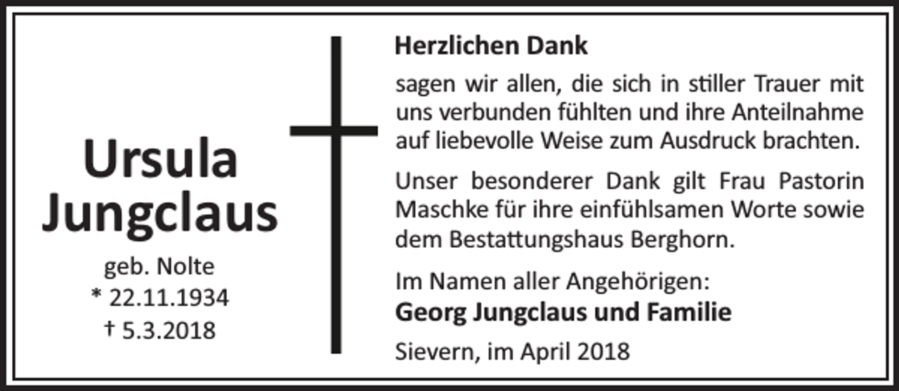 <p>Herzlichen Dank</p><p>Ursula<br />Jungclaus<br />geb. Nolte<br />* 22.11.1934<br />† 5.3.2018</p><p>sagen wir allen, die sich in s ller Trauer mit<br />uns verbunden fühlten und ihre Anteilnahme<br />auf liebevolle Weise zum Ausdruck brachten.<br />Unser besonderer Dank gilt Frau Pastorin<br />Maschke für ihre einfühlsamen Worte sowie<br />dem Besta ungshaus Berghorn.<br />Im Namen aller Angehörigen:</p><p>Georg Jungclaus und Familie<br />Sievern, im April 2018</p>