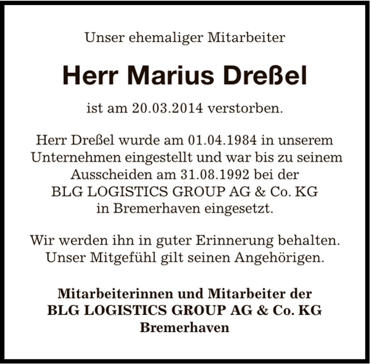 <p>Unser ehemaliger Mitarbeiter</p><p>Herr Marius Dreßel<br />ist am 20.03.2014 verstorben.<br />Herr Dreßel wurde am 01.04.1984 in unserem<br />Unternehmen eingestellt und war bis zu seinem<br />Ausscheiden am 31.08.1992 bei der<br />BLG LOGISTICS GROUP AG &amp; Co. KG<br />in Bremerhaven eingesetzt.<br />Wir werden ihn in guter Erinnerung behalten.<br />Unser Mitgefühl gilt seinen Angehörigen.<br />Mitarbeiterinnen und Mitarbeiter der<br />BLG LOGISTICS GROUP AG &amp; Co. KG<br />Bremerhaven</p>