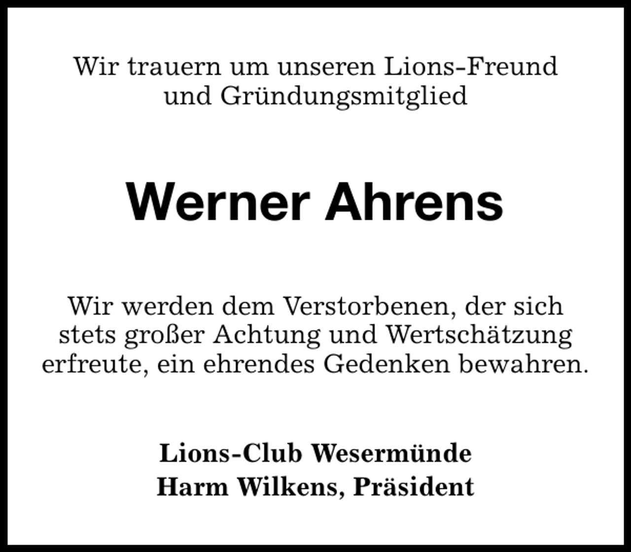 <p>Wir trauern um unseren Lions-Freund<br />und Gründungsmitglied</p><p>Werner Ahrens<br />Wir werden dem Verstorbenen, der sich<br />stets großer Achtung und Wertschätzung<br />erfreute, ein ehrendes Gedenken bewahren.<br />Lions-Club Wesermünde<br />Harm Wilkens, Präsident</p>