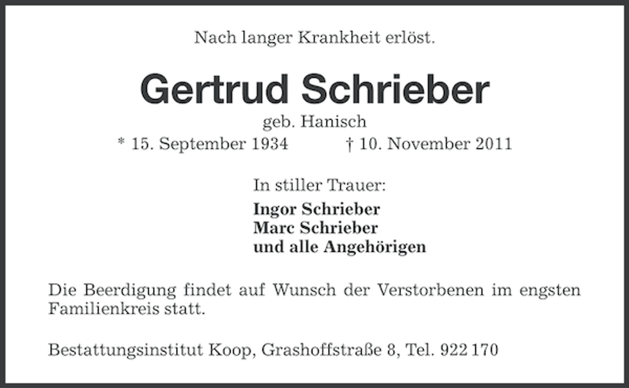 <p>Nach langer Krankheit erlöst.</p><p>Gertrud Schrieber<br />geb. Hanisch<br />* 15. September 1934<br />† 10. November 2011<br />In stiller Trauer:<br />Ingor Schrieber<br />Marc Schrieber<br />und alle Angehörigen<br />Die Beerdigung findet auf Wunsch der Verstorbenen im engsten<br />Familienkreis statt.<br />Bestattungsinstitut Koop, Grashoffstraße 8, Tel. 922 170</p>