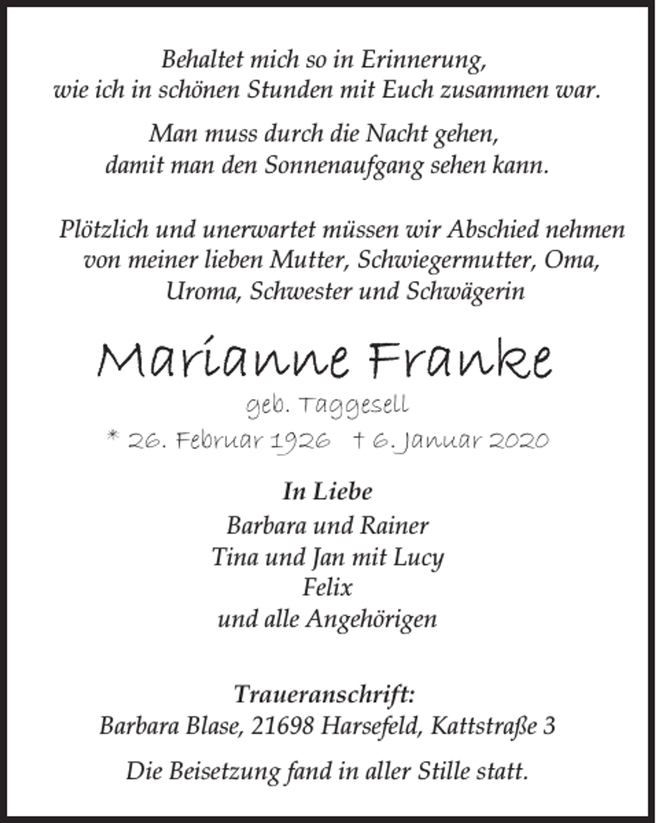 <p>Behaltet mich so in Erinnerung,<br />wie ich in schönen Stunden mit Euch zusammen war.<br />Man muss durch die Nacht gehen,<br />damit man den Sonnenaufgang sehen kann.<br />Plötzlich und unerwartet müssen wir Abschied nehmen<br />von meiner lieben Mutter, Schwiegermutter, Oma,<br />Uroma, Schwester und Schwägerin</p>
<p>Marianne Franke</p>
<p>geb. Taggesell<br />* 26. Februar 1926 † 6. Januar 2020<br />In Liebe<br />Barbara und Rainer<br />Tina und Jan mit Lucy<br />Felix<br />und alle Angehörigen<br />Traueranschrift:<br />Barbara Blase, 21698 Harsefeld, Kattstraße 3<br />Die Beisetzung fand in aller Stille statt.</p>